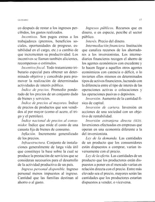 co después de restar a los ingresos per-
cibido~,los gastos realizados.
Incen/ivos. Son pagos extras a los
trabajadores (premios, beneficios so-
ciales, oportunidades de progreso, es-
tabilidad en el cargo, etc.) a cambio de
que incrementen su productividad. Los
incentivos se llaman también alicientes,
recompensas o estiinulos.
Incenti~~ofi.sca1. Todo tratamiento tri-
butario especial para obtener un deter-
minado objetivo y concebido para pro-
mover la realización de determinadas
actividades de interés piiblico.
Índice de yl.ecios. Promedio ponde-
rado de los precios de un conjunto dado
de bienes y servicios.
Índice de precios al n?q*oreo.Índice
de precios de productos que son vendi-
dos al por mayor (como el acero, el tri-
go y el petróleo).
Índice nacional de precios al conszr-
nido^: índice que mide el costo de una
canasta fija de bienes de consumo.
Inflnción. Incremento generalizado
de los precios.
Infraestr~zrctzn-a.Conjunto de instala-
ciones generalmente de larga vida útil
que constituye la base sobre la cual se
produce la prestación de servicios que se
consideran necesarios para el desarrollo
de la actividad productiva de un país.
Ingreso peisonal di.sponible. Ingreso
personal menos impuestos al ingreso.
Cantidad que las familias destinan al
ahorro o al gasto.
Ingresos pzíblicos. Recursos que en
dinero, o en especie, percibe el sector
público.
Interés. Precio del dinero.
Interrnedi~ción~financie~*a.Institución
que canaliza recursos de los ahorrado-
res a los ii~versionistas.Los interrne-
diarios financieros recogen el ahorro de
los agentes económicos con excedente y
lo hacen llegar a aquellos otros agentes
económicos con carencia o déficit, o lo
invierten ellos mismos en determinados
tipos de activos financieros, lucrando con
la diferencia entre el tipo de interés de las
operaciones activas o colocaciones y
las operaciones pasivas o depósitos.
Ini~ersicín.Aumento de la cantidad fí-
sica de capital.
Inversión de cartera. Inversión en
acciones de una sociedad con un obje-
tivo de rentabilidad.
Inveisión extranjera dir"ec/a (IED).
Inversiones efectuadas en empresas que
operan en una economía diferente a la
del inversionista.
Ley de la demanda. Las cantidades
de un producto que los consumidores
están dispuestos a comprar, varían in-
versamente con el precio.
Ley de la oferta. Las cantidades de un
producto que los productores están dis-
puestos a poner en el mercado varían en
relación directa con el precio. Entre más
elevado sea el precio, mayores serán las
cantidades que los productores estarían
dispuestos a vender, o viceversa.
 