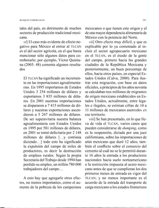 BLOQUES COMERCIALES
tales del país, en detrimento de muchos
sectores de producción tradicional mexi-
cana.
vi] El caso más evidente de efecto ne-
gativo para México al entrar al TLCAN
es el del sector agrícola, en el que basta
mencionar sólo algunos datos para co-
rroborarlo; por ejemplo, Víctor Quinta-
na (2003: 48) comenta algunos resulta-
dos
El TLCAN ha significado un incremen-
to en las importaciones agroalimenta-
rias. En 1995 importamos de Estados
Unidos 3 254 millones de dólares y
exportamos 3 835 millones de dóla-
res. En 2001 nuestras importaciones
se dispararon a 7 415 millones de dó-
lares y nuestras exportaciones ascen-
dieron a 5 267 millones de dólares.
De ser superavitaria nuestra balanza
agroalimentaria con Estados Unidos
en 1995 por 581 millones de dólares,
en 2001 se tomó deficitaria por 2 148
millones de dólares [...y continúa
diciendo...] todo esto ha significado
la expulsión del campo de miles de
productores, es decir la destrucción
de empleos rurales. Según la propia
Secretaría del Trabajo desde 1994han
perdido su empleo, un millón 780 000
trabajadores del campo.. .
A esto hay que agregarle otros efec-
tos, no menos importantes, como el au-
mento de la pobreza de los campesinos
mexicanos o que tienen este origen y el
deuna mayor dependenciaalimentariade
México con la potencia del Norte.
vii] Otro efecto muy difícil, y que es
explicable por lo ya comentado al in-
cluir el sector agropecuario mexicano
en el TLCAN, es el éxodo de la gente
del campo, primero hacia las grandes
ciudades de la República Mexicana y
posteriormente, un buen porcentaje de
ellos, hacia otros países, en especial Es-
tados Unidos (Calva, 2000). Para ilus-
trar esta migración, con base en datos
oficiales, aprincipiosde los añosnoventa
se calculabantres millones de migrantes
de origen mexicano establecidos en Es-
tados Unidos, act~almente,entre lega-
les e ilegales, se estiman cifras de 10 a
11 millones de mexicanos asentados en
ese territorio.
viii] Se han presentado, en lo que lle-
va de vida el TLCAN, varios casos que
pueden considerarse de dumping, como
es la suspensión, dictada por una juez
califomiana, sobre las importaciones de
atún mexicano que duró 12 años; tam-
bién el conflicto sobre el comercio del
cemento al cuál no se le permitió duran-
te 16 años la entrada a los productores
nacionales hacia suelo norteamericano
o la restricción impuesta al acero mexi-
cano antes de que se cumplieran los dos
primeros meses de entrada en vigor del
TLCAN;y no menos importante es el
acuerdo de la entrada del transporte de
carga mexicano a los estados fronterizos
 