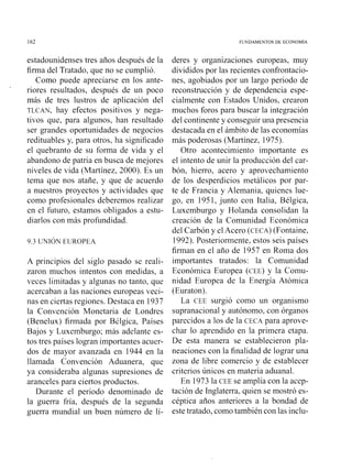 162 FUNDAMENTOS DE LC'ONOMIA
estadounidenses tres años después de la
firma del Tratado, que no se cumplió.
Como puede apreciarse en los ante-
riores resultados, después de un poco
más de tres lustros de aplicación del
TLCAN, hay efectos positivos y nega-
tivos que, para algunos, han resultado
ser grandes oportunidades de negocios
redituables y, para otros, ha significado
el quebranto de su forma de vida y el
abandono de patria en busca de inejores
niveles de vida (Martínez, 2000). Es un
terna que nos atañe, y que de acuerdo
a nuestros proyectos y actividades que
como profesionales deberemos realizar
en el futuro, estamos obligados a estu-
diarlos coi1inás profundidad.
A principios del siglo pasado se reali-
Laron inuchos intentos con medidas, a
vcccs limitadas y algunas no tanto, que
acercaban a las iiaciones europeas veci-
nas en cicrtas regiones. Destaca en 1937
la Convciición Monetaria de Londres
(Benelux) firmada por BClgica, Países
Bajos y Luxcinburgo; más adelante es-
tos tres países logran iinportantes acuer-
dos de mayor avanzada en 1944 en la
Ilainada Convención Aduanera, que
ya consideraba algunas supresiones de
aranceles para ciertos productos.
Durante el periodo denominado de
la guerra Sría, después de la segunda
guerra niundial un buen número de 1í-
deres y organizaciones europeas, muy
divididos por las recientes confrontacio-
nes, agobiados por un largo periodo de
reconstrucción y de dependencia espe-
cialmente con Estados Unidos, crearon
inuchos foros para buscar la integración
del continente y consegiiir una presencia
destacada en el áinbito de las econoinías
más poderosas (Martíne~,1975).
Otro aconteciiniento importante es
el intento de unir la producción del car-
bón, hierro, acero y aprovechamieiito
de los desperdicios metálicos por par-
te de Francia y Alemania, quienes lue-
go, en 1951, junto ccln Italia, Bélgica,
Luxeinbiirgo y Holanda consolidan la
creación de la Coinunidad Económica
del Carbón y el Acero (CLCA)(Foiitaine,
1992). Posterioi-mente, estos seis países
firman en el afio de 1957 e11 Roma dos
importantes tratados: la Coinunidad
Econóinica Europea ( ~ ' E E )y la Coinu-
nidad Europea de la Energía Atómica
(Euratori).
La CEL surgió corno u11 organisnio
supranacional y autónomo, con órganos
parecidos a los de la CECA para aprove-
char lo aprcndido e11la prinicra etapa.
De esta manera se establecieron pla-
ncaciones con la finalidad de lograr una
zona de libre coniercio y de establecer
criterios únicos en materia aduanal.
En 1973 la CLE se amplía con la accp-
tación de Inglaterra, quien se niostró es-
céptica años anteriores a la bondad de
este tratado, coino también con las inclu-
 