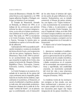 BLOQUES COMERCIALES
siones de Dinamarca e Irlanda. En 1981
entra Grecia a este organismo y en 1986
logran adherirse España y Portugal, con
lo que se fortalece el sur europeo.
El Tratado de Maastricht, firmado
en Holanda, en febrero de 1992, es el
trabajo de las comisiones que permite
reforzar las ideas y acciones integracio-
nista, ya no sólo en el plano económico,
sino también en lo social, político y cul-
tural. Más tarde, en 1995 se incorporan
a la Unión Europea, Austria, Finlandia
y Suecia, Noruega lo intenta pero su
ciudadanía se opone a la firma del trata-
do de adhesión.
Aprincipios de 2002 se acuerda la unifi-
cación monetaria y se pone en circulación
de forma oficial el euro, con la oposición
sólo de tres países: Inglaterra, Suecia y
Dinamarca. Para el año 2004 se presen-
ta un acontecimiento muy importante
que ensancha la región de la Unión, ésta
acepta la inclusión de: Hungría, Polonia,
República Checa, Eslovaquia, Estonia,
Eslovenia, Letonia, Lituania, Chipre y
Malta.
La Unión Europea es en esencia el re-
sultado de la reacción de los países del
viejo continente ante la imparable globa-
lizacijn en muchos de los órdenes, espe-
cialmente el económico, el finai~ciero,el
social, el ambiental y el político; produc-
to todo esto, del reacomodo económico-
financiero después de la caída de la lla-
mada "cortina de hierro", en un planeta
que va conformando, con el transcurrir
de los años hasta el término del siglo,
en tres polos de gran influencia en esta
materia: Norteamérica con su tratado
comercial, el bloque de países orienta-
les, con Japón y sus "Tigres Asiáticos",
y más recientemente las economías de
China e India y, la persistente y cada
vez más creciente Unión Europea. Así
con el Tratado de Lisboa, en el año 2000
la Unión Europea establece una serie de
estrategias importantes para modernizar
la economía europea y competir con los
grandes protagonistas en el mercado in-
ternacional.
El objetivo de la Unión Europea des-
de sus inicios es
[...]promover, mediante el estableci-
miento de un mercado común y pro-
gresiva aproximación de las políticas
económicas de los estados miembros,
un desarrollo armonioso de las acti-
vidades económicas en el conjunto
de la comunidad, una expansión con-
tinua y equilibrada, una estabilidad
creciente, un incremento acelerado
del nivel de vida y unas relaciones
más estrechas entre los estados que la
integran (Fontaine, 1992).
La moderna visión de las institucio-
nes europeas se han creado, con una
base multinacional y procesos sui ge-
neris para cumplir con tareas y funcio-
nes necesarias para lograr una mejor
integración de los países miembros. La
 