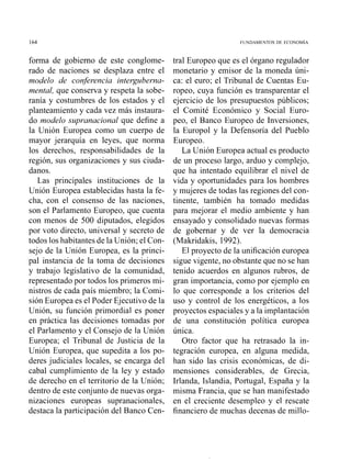 forma de gobierno de este conglome-
rado de naciones se desplaza entre el
modelo de confirencia interguherna-
mental, que conserva y respeta la sobe-
ranía y costumbres de los estados y el
planteamiento y cada vez más instaura-
do modelo Lsupranacionalque define a
la Unión Europea corno un cuerpo de
mayor jerarquía en leyes, que norma
los derechos, responsabilidades de la
región, sus organizaciones y sus ciuda-
danos.
Las principales instituciones de la
Unió11 Europea establecidas hasta la fe-
cha, con el consenso de las naciones,
son el Parlamento Europeo, que cuenta
con menos de 500 diputados, elegidos
por voto directo, universal y secreto de
todos los habitantes de la Unión; el Con-
sejo de la Unión Europea, es la princi-
pal instancia de la toma de decisiones
y trabajo legislativo de la comunidad,
representado por todos los primeros mi-
nistros de cada país miembro; la Comi-
sión Europea es el Poder Ejecutivo de la
Unión, su función primordial es poner
en práctica las decisiones tomadas por
el Parlamento y el Consejo de la Unión
Europea; el Tribunal de Justicia de la
Unión Europea, que supedita a los po-
deres judiciales locales, se encarga del
cabal cumplirniento de la ley y estado
de derecho en el territorio de la Unión;
dentro de este conjunto de nuevas orga-
nizaciones europeas supranacionales,
destaca la participación del Banco Cen-
tral Europeo que es el órgano regulador
monetario y emisor de la moneda úni-
ca: el euro; el Tribunal de Cuentas Eu-
ropeo, cuya función es transparentar el
ejercicio de los presupuestos públicos;
el Comité Económico y Social Euro-
peo, el Banco Europeo de Inversiones,
la Europol y la Defensoría del Pueblo
Europeo.
La Unión Europea actual es producto
de un proceso largo, arduo y complejo,
que ha intentado equilibrar el nivel de
vida y oportunidades para los hombres
y mujeres de todas las regiones del con-
tinente, también ha tomado medidas
para mejorar el medio ambiente y han
ensayado y consolidado nuevas formas
de gobernar y de ver la democracia
(Makridakis, 1992).
El proyecto de la unificación europea
sigue vigente, no obstante que no se han
tenido acuerdos en algunos rubros, de
gran importancia, como por ejemplo en
lo que corresponde a los criterios del
uso y control de los energéticos, a los
proyectos espaciales y a la implantación
de una constitución política europea
única.
Otro factor que ha retrasado la in-
tegración europea, en alguna medida,
han sido las crisis económicas, de di-
mensiones considerables, de Grecia,
Irlanda, Islandia, Portugal, España y la
misma Francia, que se han manifestado
en el creciente desempleo y el rescate
financiero de muchas decenas de millo-
 