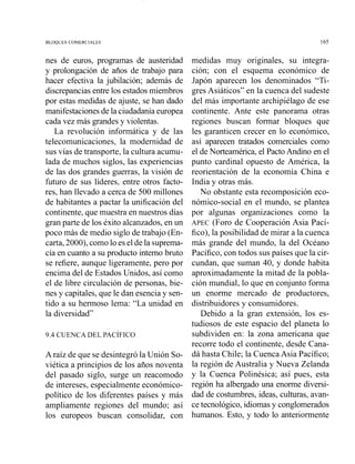 BLOQUES COMERCIALES
nes de euros, programas de austeridad
y prolongación de años de trabajo para
hacer efectiva la jubilación; además de
discrepanciasentre los estados miembros
por estas medidas de ajuste, se han dado
manifestacionesde la ciudadaníaeuropea
cada vez más grandes y violentas.
La revolución informática y de las
telecomunicaciones, la modernidad de
sus vías de transporte, la cultura acumu-
lada de muchos siglos, las experiencias
de las dos grandes guerras, la visión de
futuro de sus líderes, entre otros facto-
res, han llevado a cerca de 500 millones
de habitantes a pactar la unificación del
continente, que muestra en nuestros días
gran parte de los éxito alcanzados, en un
poco más de medio siglo de trabajo (En-
carta, 2000), como lo es el de la suprema-
cía en cuanto a su producto interno bruto
se refiere, aunque ligeramente, pero por
encima del de Estados Unidos, así como
el de libre circulación de personas, bie-
nes y capitales, que le dan esencia y sen-
tido a su hermoso lema: "La unidad en
la diversidad"
A raíz de que se desintegró la Unión So-
viética a principios de los años noventa
del pasado siglo, surge un reacomodo
de intereses, especialmente económico-
político de los diferentes países y más
ampliamente regiones del mundo; así
los europeos buscan consolidar, con
medidas muy originales, su integra-
ción; con el esquema económico de
Japón aparecen los denominados "Ti-
gres Asiáticos" en la cuenca del sudeste
del más importante archipiélago de ese
continente. Ante este panorama otras
regiones buscan formar bloques que
les garanticen crecer en lo económico,
así aparecen tratados comerciales como
el de Norteamérica, el PactoAndino en el
punto cardinal opuesto de América, la
reorientación de la economía China e
India y otras más.
No obstante esta recomposición eco-
nómico-social en el mundo, se plantea
por algunas organizaciones como la
APEC (Foro de Cooperación Asia Pací-
fico), la posibilidad de mirar a la cuenca
más grande del mundo, la del Océano
Pacífico, con todos sus países que la cir-
cundan, que suma11 40, y donde habita
aproximadamente la mitad de la pobla-
ción mundial, lo que en conjunto forma
un enorme mercado de productores,
distribuidores y consumidores.
Debido a la gran extensión, los es-
tudiosos de este espacio del planeta lo
subdividen en: la zona americana que
recorre todo el continente, desde Cana-
dá hasta Chile; la Cuenca Asia Pacífico;
la región de Australia y Nueva Zelanda
y la Cuenca Polinésica; así pues, esta
región ha albergado una enorme diversi-
dad de costumbres, ideas, culturas, avan-
ce tecnológico,idiomasy conglomerados
humanos. Esto, y todo lo anteriormente
 