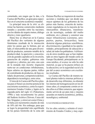 FUNDAMENTOS DE ECONOMlA
comentado, son rasgos que le dan, a la
Cuenca del Pacífico,un gran peso especí-
fico en el concierto económicomundial.
La principal tarea de la APEC es eli-
minar las barreras comerciales mediante
tratados y acuerdos entre las naciones;
con los ideales de respeto mutuo, diálogo
abierto y trato igualitario.
Hasta hoy se observan en la Cuenca
del Pacífico dos vertientes de algunos
fenómenos resultado de la interacción
entre los países que la forman, por un
lado, el intercambio de una gran diversi-
dad de productos, aumento notable de la
productividad, la aparición y conceiitra-
ción de grandes capitales en la inversión,
generación de empleo, gobiernos más
receptivos y abiertos, por otro, una cara
de la moneda más incierta: migración
norte-sur en condiciones infrahumanas,
bajos salarios en algunas partes, tráfico
de contrabando de productos, de baja ca-
lidad y de personas, competencia desleal,
dependencia tecnológica, entre otras.
El área de la Cuenca del Pacíficoplan-
tea para el futuro un enorme potencial de
crecimiento económico, como lo experi-
mentaron Estados Unidos y Japón en la
segunda parte del siglo xx (Nakamura,
1990) y más recientemente los países
del Sudeste Asiático (Taiwan, Corea del
Sur, Singapur, y otros) así como China y
la India con incrementos anuales de más
de 10% del PIB. Sin embargo, para que
se logre la prosperidad más equilibrada
de los países limítrofes de la zona del
Océano Pacífico se requieren de muchas
acciones y medidas que van desde una
mayor apertura de los gobiernos de los
países más fuertes, creación de institu-
ciones reguladoras en la mayoría de los
intercambios (financieros, transferen-
cia de tecnología, cuidado del medio
ambiente, etc.), planear y construir una
mejor infraestructura (carreteras, aero-
puertos, puertos, ferrocarriles), hasta
desterrar algunas prácticas xenofóbicas,
discriminación e igualdad en las oportu-
nidades, principalmente de educación y
salud, de todos lospobladores.A diferen-
cia de otros modelos que se han implan-
tado en otros lugares del mundo como en
Europa Occidental; principalmente en la
zona nórdica, el avance no sólo ha sido
material, ya que se ha puesto énfasis en
la educación y en la seguridad social a la
par del avance económico con excelen-
tes resultados.
La Cuenca del Pacífico de manera na-
tural plantea todavía sistemas políticos y
de desarrollomuy diferentes,no obstante
los intentosde homogenización en los ú1-
timos años; el con~ponentecomún en to-
dos ellos es el libre comercio,que segura-
mente servirá de eje para más y mejores
acuerdos en materia económica,jurídica,
tecnológica y ambiental.
En los años setenta y ochenta el creci-
miento de Estados Unidos y muy espe-
 