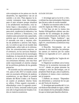 sión extranjera en los países en vías de
desarrollo, los argumentos van en un
sentido y en otro. Para algunos la in-
versión extranjera tiene desventajas,
para el país receptor porque desplaza
a los productores nacionales, crea sa-
larios bajos y desempleo y en térmi-
nos más generales se pierde soberanía;
para otros, moderniza la industria y los
servicios públicos y financieros, crea
empleos para personal más capacitado,
permite que el consumidor cuente en
el mercado con más y mejores ofer-
tas de productos a precios más bajos,
etc. Lo cierto es que en un mundo más
globalizado, sobre todo en la informa-
ción, las comunicaciones masivas, en
el comercio, en los servicios financie-
ros y en la asistencia de las tecnologías
modernas, la mayoría de los países del
mundo ya no se pueden sostener con
sus estructuras internas; sino más bien
están reaccionando al enorme empuje
de las políticas globales de las grandes
potencias.
De acuerdo con las estimaciones del
FMI, para el año 2015 el mundo estará
ante un escenario diferente de poderes
económicos; ya que Brasil se pondrá
delante del Reino Unido y de Francia
en cuanto al producto interno bruto
se refiere, China seguirá creciendo y
afianzándose como la segunda econo-
mía de la Tierra, teniendo todavía para
este año la hegemonía de Estados Uni-
dos en materia económica.
1. Investigar qué es la OCDE y OMC,
y enlistar las cinco principales funciones
que llevan a cabo en escala mundial.
2. Realice un resumen sobre la rela-
ción EU-Japón de 1940 a la fecha.
3. Con base en por lo menos tres
fuentes bibliográficas elabore una des-
cripción de las estrategias de produc-
ción y comercialización, de Japón y los
denominados "Tigres Asiáticos", que
les permitieron, en la segunda parte del
siglo XX, crecimientos económicos muy
importantes.
4. Describa brevemente, en un
máximo de dos cuartillas, los principa-
les causas y10 motivos por los cuales
México no ingresaba al GATT, antes de
1986.
5. i Qué significa las "reglas de ori-
gen" en el TLCAN?
6. Organizar un debate con el tema:
"Efectos en la economía mexicana del
TLCAN",donde un grupo presente las
ventajas y otro las desventajas, con el
propósito final de que, ante el auditorio,
se planteen al menos cinco conclusio-
nes al respecto.
7. Elabore un ensayo: "Dependen-
cia alimentaria y comercial de los paí-
ses del Norte de América."
8. Investiguequé acuerdos del TLCAN,
a la fechano han entradoen vigor,y elabo-
re una sinopsis de los principales obstácu-
los que se tienen para hacerlos efectivos.
 