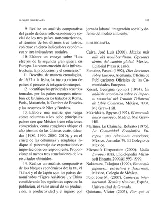 BLOQUES COMERCIALES 169
9. Realice un análisis comparativo
del grado de desarrollo económico y so-
cial de los tres países norteamericanos,
al término de los últimos tres lustros,
con base en cinco indicadores económi-
cos y tres indicadores sociales.
10. Elabore un ensayo sobre "Los
efectos de la segunda gran guerra en
Europa. La reconstrucción de la infraes-
tructura, la producción y el comercio."
11. Describa, de manera cronológica,
de 1957 a la fecha, la incorporación de
países al proceso de integracióneuropea.
12. Identifiquelosprincipalesacuerdos
tomados, por los países europeos miem-
bros de la Unión, en los tratados de Roma,
París, Maastricht, la Cumbre de Bruselas
y los acuerdos de Niza y Burdeos.
13. Elabore una matriz que tenga
como columnas a los ocho principales
países con que México tiene relaciones
comerciales, como renglones ubique el
año término de las últimas cuatro déca-
das (1980, 1990, 2000, 2010); y en el
cruce de las columnas y renglones in-
dique el porcentaje de exportaciones e
importaciones correspondiente. Propor-
cione al menos tres conclusiones de los
resultados obtenidos.
14. Realice un análisis comparativo
de los bloques económicos de: la UE, el
TLCAN y el de Japón con los países de-
nominados "Tigres Asiáticos", y China
considerando los siguientes aspectos: la
población, el valor anual de su produc-
ción, la productividad y el ingreso por
jornada laboral, integración social y de-
fensa del medio ambiente.
Calva, José Luis (2000), México mas
allá del neoliberalismo. Opciones
dentvo del cambio global, México,
Editorial Plaza & Janés,
Fontaine, Pascal (1992), Diez lecciones
sobre Euvopa,Alemania, Oficina de
Publicaciones Oficiales de las Co-
munidades Europeas.
Kessel, Georgina (comp.) (1994), Un
análisis económico sobre el impac-
to sectorial del Tratado Trilateral
de Libre Comercio, México, ITAV,
Mc Graw-Hill.
Makridakis, Spyros (1992), El mevcado
único europeo, Madrid, Mc Graw-
Hill.
Martínez Le Clainche, Roberto (1975),
La Comunidad Económica Eu-
ropea. sus relaciones extevioves,
México, Jornadas 79, El Colegio de
México.
Microsoft Corporation (2000), Unión
Europea (uE), Enciclopedia Micro-
soft Encarta 2000@1993-1999.
Nakamura, Takajusa (1990), Economía
japonesa: estvuctura 4) desarvollo,
México, Colegio de México.
Polo, José M. (2007), Comercio inter-
nacional. Teoríay técnicas, España,
Universidad de Granada.
Quintana, Víctor (2003), Por qué el
 