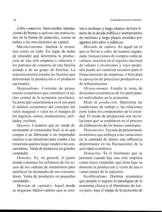 18 FUNDAMENTOS DE ECONOMIA
Libre comercio. Intercambio interna-
cional de bienes y activos sin restriccio-
nes en la forma de aranceles, cuotas ni
trabas a los movimientos de capital.
Macroeconomia. Analiza la econo-
mía como un todo. En lugar de tratar
de entender qué determina la produc-
ción de una sola empresa o industria o
los patrones de consumo de una familia
aislada o de un grupo de familias. La
macroeconomía estudia los factores que
determinan la producción o el producto
nacionales.
Marginalismo. Corriente de pensa-
miento económico que constituye el nú-
cleo central de la economía neoclásica.
Su principal característica es el uso para
el análisis económico del concepto del
valor marginal o valor en el margen de
los ingresos, costos, rendimientos, utili-
dades, etcétera.
Mq.oreo. Comercio que no vende di-
rectamente al consumidor final, si no que
compra a un fabricante o un importador
(incluso a un mayorista) para vender a los
minoristasquienesluegovenden a loscon-
sumidores.Venta de productos en grandes
cantidades.
Menzrdeo. Es, en general, el punto
donde culminan los esfuerzos de los so-
cios de las cadenas de suministros para
satisfacer las demandas de sus consumi-
dores. Venta de productos en pequeñas
cantidades.
Mercado de capitales. Aquel donde
se negocian títulos-valores que se emi-
ten a mediano y largo plazos; incluye tí-
tulos de la deuda pública e instrumentos
de mediano y largo plazos emitidos por
agentes privados o públicos.
Mercado de valores. Es aquel en el
que se llevan a cabo, de manera organi-
zada, transacciones de compra-venta de
valores, inscritos en el registro nacional
de valores e inversiones y cuyo propó-
sito puede ser canalizar recursos para el
financiamiento de empresas, o bien para
la ejecución de proyectos productivos o
de infraestructura.
Microeconomia. Estudia la toma de
decisiones económicas de los participan-
tes individuales en la economía.
Modo de prou'lrcción. Determina las
condiciones de trabajo y las relaciones
entre todos los componentes de la socie-
dad. El modo de producción son las re-
laciones que se establecen en el proceso
de elaboración de los bienes materiales.
Monetarismo. Escuela de pensamiento
económico que atribuye a las variaciones
en la cantidad de dinero una influencia
determinante en las fluctuaciones de la
actividad económica.
Monopolio. Es el fenómeno que se
presenta cuando hay una sola empresa
como único vendedor, que tiene bajo su
dominio la producción y venta de una o
varias ramas de la industria.
Neoliberalismo. Doctrina económica
que postula el regreso al paradigma de la
economía clásica y al liberalismo de lais-
sez-faire, bajo el ropaje de la economía de
 