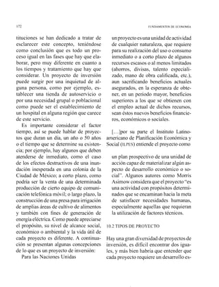 FUNDAMENTOS DE ECONOM~A
tituciones se han dedicado a tratar de
esclarecer este concepto, teniéndose
como conclusión que es todo un pro-
ceso igual en las fases que hay que ela-
borar, pero muy diferente en cuanto a
los tiempos y tratamiento que hay que
considerar. Un proyecto de inversión
puede surgir por una inquietud de al-
guna persona, como por ejemplo, es-
tablecer una tienda de autoservicio o
por una necesidad grupa1o poblacional
como puede ser el establecimiento de
un hospital en alguna región que carece
de este servicio.
Es importante considerar el factor
tiempo, así se puede hablar de proyec-
tos que duran un día, un año o 50 años
o el tiempo que se determine su existen-
cia; por ejemplo, hay algunos que deben
atenderse de inmediato, como el caso
de los efectos destructivos de una inun-
dación inesperada en una colonia de la
Ciudad de México; a corto plazo, como
podría ser la venta de una determinada
producción de cierto equipo de comuni-
cación telefónica móvil; o largo plazo, la
construcción de una presa para irrigación
de amplias áreas de cultivo de alimentos
y también con fines de generación de
energía eléctrica. Comopuede apreciarse
el propósito, su nivel de alcance social,
económico o ambiental y la vida útil de
cada proyecto es diferente. A continua-
ción se presentan algunas concepciones
de lo que es un proyecto de inversión:
Para las Naciones Unidas
un proyecto esuna unidad deactividad
de cualquier naturaleza, que requiere
para su realización del uso o consumo
inmediato o a corto plazo de algunos
recursos escasos o al menos limitados
(ahorros, divisas, talento especiali-
zado, mano de obra calificada, etc.),
aun sacrificando beneficios actuales
asegurados, en la esperanza de obte-
ner, en un periodo mayor, beneficios
superiores a !os que se obtienen con
el empleo actual de dichos recursos,
sean éstos nuevos beneficios financie-
ros, económicos o sociales.
[...]por su parte el Instituto Latino-
americano de Planificación Económica y
Social (ILPES) entiende el proyecto como
un plan prospectivo de una unidad de
acción capaz de materializar algún as-
pecto de desarrollo económico o so-
cial". Algunos autores como Morris
Asimow considera que el proyecto "es
una actividad con propósitos determi-
nados que se encaminan hacia la meta
de satisfacer necesidades humanas,
especialmente aquellas que requieran
la utilización de factores técnicos.
10.2 TIPOS DE PROYECTO
Hay una gran diversidad de proyectos de
inversión, es difícil encontrar dos igua-
les, y más bien habría que entender que
cada proyecto requiere un desarrollo es-
 