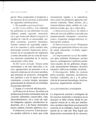 pecial. Para comprender el propósito y
los alcances de los misnios se presentan
las siguientes clasificaciones:
1. De acuerdo a qzrien y~wticipcr:
a) Dc.1 .vecfor-yzihlic~~.Los iinpulsan
los gobiernos en sus diferentes ni,eles
(federal. estatal, regional. municipal,
etc.), que tienen por objeti~ro111ejoi-asla
calidad de ,ida de su coinunidad: am-
pliar carreteras. construir hospitales.
instalar cámaras de seguridad, capaci-
tar a los iiiaestros y otros inuchos iniis,
destinando rccursos financieros prove-
nientes de la recaudación de impuestos
y rentas obtenidas por la venta de recur-
sos naturales propiedad de la nación,
concesiones, entre otros.
b) Del .sector.pr-ivado. Tienen como
sustentantes a un solo individuo, a so-
cios, agrupaciones de personas o en su
mayoría empresas de diversos tamaños.
que plantean un proyecto. arriesgando
sus capitales o con el apoyo de finan-
ciamientos, a cierto tiempo: persiguen
generalmente la obtención de utilidades
en periodos definidos.
2. Según el contenido del proyecto:
a) Prodzdcción de bienes. Se refiere a la
producción de bienes terminados tanto de
consumo (alimentos conservados, ropa,
electrodomésticos, etc.), como de capi-
tal (máquinas, equipos, instalaciones in-
dustriales, etc.), y de bienes intermedios
(acero, madera, cemento, plásticos, etc.)
b) Industria exiractiva. Estos proyec-
tos pueden referirse a áreas que están
íntimamente ligadas a la naturale~a,
tales como los productos agrícolas (ali-
nientos naturales, fibras textiles, etc.),
i~iineros(hierro, plata, carbón, etc.), pe-
troleros (crudo, gas, etc.), entre otros.
c') lrifi-~ie~t~~~r~'t~waf:sicaa. Se refiere a
obras de servicio público o privado que
proporcionarán transporte, con~unica-
ciones, irrigación, energía eléctrica, ~11--
bani7ación. etcétera.
L / ) Infj'ae~tr.zrctzrr'~~SOC~LII.Progranias
y obras que permitirán ofrecer ser~icios
de salud, educación, vivienda, seguri-
dad, etcétera.
e) Coriyor.tan~ientosociul. Se estable-
cen para enfrentar fenómenos sociales
nuevos. contingencias o políticas econó-
mico-sociales de los gobiernos (migra-
ción, asentamientos humanos, desastres
naturales, tráfico en ciudades, etcétera).
fl Investigución. Sobre las ciencias
puras (exactas, naturales, económicas,
sociales, culturales, etc.), y la aplica-
ción de la ciencias (tecnología, técnicas,
procesos, organización, etcétera).
La disposición racional e inteligente de
los recursos materiales y humanos en un
proyecto se debe estimar desde la con-
cepción misma de su idea por transfor-
mar o producir algohasta su consecución
concreta en la realidad y hasta la tesmi-
nación de su vida útil. Para lograr una
disposición conveniente de los recursos,
 