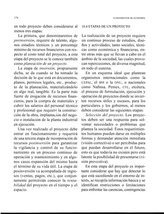 174 FUNDAMENTOS DE ECONOMIA
en todo proyecto deben considerarse al
menos tres etapas:
La primera, que denominaremos de
preinversión, requiere de talento, algu-
nos estudios técnicos y un porcentaje
mínimo de recursos financieros con res-
pecto al costo total del proyecto, a esta
etapa del proyecto se le conoce también
comoplaneación de un proyecto.
La etapa de inversión, propiamente
dicha, se da cuando se ha tomado la
decisión de lo que está en documentos,
planos, permisos legales, etc., produc-
to de la planeación, nlaterializándolo
en algo real, tangible. Es la parte más
fuerte de erogación de recursos finan-
cieros, para la compra de materiales y
cubrir los salarios del personal técnico
y profesional que requiere la construc-
ción de la obra, implantación del nego-
cio o instalación de la planta industrial
en ejecución.
Una vez realizado el proyecto debe
entrar en funcionamiento y requerirá
de una tercera etapa de incorporación de
recursos posinversión para garantizar
la vigilancia y control de su funcio-
namiento en un proceso continuo de
operación y mantenimiento y en algu-
nos casos expansión del mismo hasta
el término de su vida útil. La etapa de
posinversión va acompañada de ingre-
sos (ventas, pagos, etc.), que conjun-
tamente permitirán conocer la renta-
bilidad del proyecto en el tiempo y el
espacio.
10.4ETAPAS DE UN PROYECTO
La realización de un proyecto requiere
un continuo proceso de estudios, dise-
ños y actividades, tanto sociales, técni-
cas como económica y financieras, en-
tre otras más que se llevan a cabo en el
ámbito de la sociedad, las cuales provo-
can repercusiones, de diversa magnitud,
en todo el sistema.
En un esquema ideal que plantean
organismos internacionales como la
CEPAL, el BM o la ONU, o nacionales
como Nafinsa, Pemex, CFE, etcétera,
el proceso de formulación, ejecución y
operación de proyectos donde se invier-
ten recursos útiles y escasos, para los
particulares y los gobiernos, al menos
deben considerar las siguientes etapas:
Selección del proyecto. Los proyec-
tos deben ser una respuesta para sol-
ventar necesidades o problemas que
plantea la sociedad. Éstos requerimien-
tos humanos pueden darse en múltiples
formas y demandar atención inmediata
(visión correctiva) o ser percibidas para
que puedan desarrollarse en el futuro,
esto es que todavía no existen pero está
latente la posibilidad de presentarse (vi-
sión preventiva).
En esta etapa del proyecto es impor-
tante considerar que hay que detectar lo
que está sucediendo en el entorno de in-
terés, se recopila información básica y se
identifican restricciones o limitaciones
para enfrentar las carencias, contingencias
 
