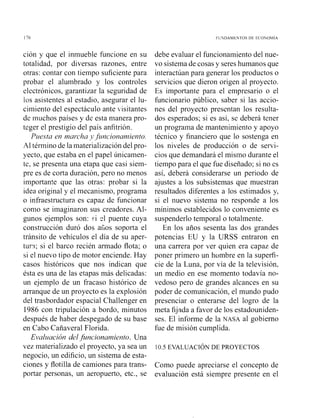 ción y que el inmueble funcione en su
totalidad, por diversas razones, entre
otras: contar con tiempo suficiente para
probar el alunibrado y los controles
electrónicos, garantizar la seguridad de
los asistentes al estadio, asegurar el lu-
cimiento del espectáculo ante iisitantes
de muchos países y de esta manera pro-
teger el prestigio del país anfitrión.
Puesta en marcha yJi4ncionamiento.
Al término de la n~aterializacióndel pro-
yecto, que estaba en el papel únicainen-
te, se presenta una etapa que casi siein-
pre es de corta duración, pero no menos
importante que las otras: probar si la
idea original y el ~necanismo,programa
o infraestructura es capaz de funcionar
como se imaginaron sus creadores. Al-
gunos ejemplos son: ci $1 puente cuya
construcción duró dos alios soporta el
tránsito de vehículos el día de su aper-
turri; si el barco recién armado flota; o
si el nuevo tipo de motor enciende. Hay
casos históricos que nos indican que
ésta es una de las etapas más delicadas:
un ejemplo de un fracaso histórico de
arranque de un proyecto es la explosión
del trasbordador espacial Challenger en
1986 con tripulación a bordo, minutos
después de haber despegado de su base
en Cabo Cañaveral Florida.
Evalziución del ,fincionar~?iento.Una
vez materializado el proyecto, ya sea un
negocio, un edificio, un sistema de esta-
ciones y flotilla de camiones para trans-
portar personas, un aeropuerto, etc., se
debe evaluar el funcionamiento del nue-
vo sistema de cosas y seres humanos que
interactúan para generar los productos o
servicios que dieron origen al proyecto.
Es importante para el empresario o el
funcionario público, saber si las accio-
nes del proyecto presentan los resulta-
dos esperados; si es así, se deberá tener
un programa de mantenimiento y apoyo
técnico y financiero que lo sostenga en
los niveles de producción o de servi-
cios que demandará el mismo durante el
tiempo para el que fue diseñado; si no es
así, deberá considerarse un periodo de
ajustes a los subsistemas que muestran
resultados diferentes a los estimados y,
si el nuevo sistema no responde a los
mínimos establecidos lo conveniente es
suspenderlo temporal o totalmente.
En los años sesenta las dos grandes
potencias EU y la URSS entraron en
una carrera por ver quien era capaz de
poner primero un hombre en la superfi-
cie de la Luna, por vía de la televisión,
un medio en ese momento todavía no-
vedoso pero de grandes alcances en su
poder de comunicación, el mundo pudo
presenciar o enterarse del logro de la
meta fijada a favor de los estadouniden-
ses. El informe de la NASA al gobierno
fue de misión cumplida.
10.5 EVALUACIÓNDE PROYECTOS
Como puede apreciarse el concepto de
evaluación está siempre presente en el
 