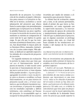 PROYECTOS DE IhVERSIO 177
desarrollo de un proyecto. La evalua-
ción de los estudios en papel y laborato-
rios para conocer si el proyecto es fac-
tible en lo técnico, económico y social
(planeación del proyecto) que abarca
hasta la cuarta etapa; este procedimiento
permite que si el proyecto no es factible,
la pérdida financiera sea poco signifca-
tiva pues la inversión de recursos en ese
momento es mínima en comparación al
costo total de lo que implica la quinta
etapa. Es por ello por lo que las insti-
tuciones económicas-financieras y auto-
res, han desarrollado la mayor parte de
su literatura (libros, manuales, instructi-
vos, etc.) a estas cuatro etapas. Más ade-
lante, se dedicará un apartado especial a
los métodos de evaluación de proyectos
de inversión.
Un segundo momento de evaluación
lo permite la etapa cinco que tiene que
ver coii el funcionainiento inicial o
puesta en marcha, si todo sucede como
lo previsto el funcionamiento del siste-
rna nuevo será un éxito; si tiene algunas
fallas pueden atendesstb alg~inosajustes,
agregando inversión a veces no previs-
ta, pero se alcanza o restablece su buen
funcionamiento. en un gran nuniero de
proyectos sucede esto; y el tercer esce-
nario es, que no obstante incorporar nue-
vas iiiversiones, el proyecto no cumpla
con los resultados esperados y deberá
terminarse, esto constituye un fracaso
del proyecto, lo recomendable aquí es
recuperar lo más posible de los recursos
invertidos por medio de remates o al-
macenarlos para proyectos futuros.
La última fase de evaluación, etapas
seis y siete, es de carácter permanente,
desde el primer día que inicia su fun-
cionamiento, así como siguiendo con
la supervisión necesaria y la interven-
ción oportuna de apoyos de corrección
y mantenimiento oportunos, durante la
vida útil que se planeó para el proyecto.
que en algunas ocasiones se prolonga
para algunos años más, en virtud del
buen cuidado de las instalaciones uti-
lizadas o del manejo de los servicios
prestados.
10.6PRESENTACION DE UN PROYECTO
ANTE LAS INSTANCIAS DE INVERSION
Para uii inversionista una propuesta de
un proyecto debe contener al menos los
estudios, en el nivel necesario, de los si-
guientes aspectos:
Análisis del I~I~I.c'~U'O.Mediante es-
tudios n~icrocconóinicosse puede cono-
1~ Cjeina~irl"1' ' 1 . ~fiic-!iexo 5es~icin.;
provenientes de una nueva uilidaci pio-
ductora, que incursionai-á en una 7ona
lf(lnAc lunca se ha ofrecido el producto
del piovecto o donde ya hay otras uni-
dacies dile lo proveen o lo ofrecen (coin-
petenciá). En todo cae, es evidente la
conveniencia que tiene para un proyec-
to coiiocer con la iiiayor aproximación,
tanto la medida de la demanda futura
como los precios que puede soportar la
 