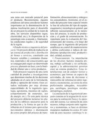 una zona con mercado potencial para
el producto. Recientemente, algunos
estudiosos del tema consideran factores
importantes en la determinación de la
óptima localización para el desarrollo
de un proyecto la calidad de la mano de
obra, los servicios disponibles (agua,
electricidad, etc.), la disposición de la
tecnología más avanzada y, finalmente,
las condiciones legales y de seguridad
de la región.
Estudio técnico o ingeniería delpro-
yecto. Un proyecto debe de traducirse en
un sistema deproducción y distribución
de bienes o sewicios, constituido con
factores variables y constantes (huma-
nos, materiales y de conocimiento), que
se conjugan para seguir un determinado
proceso, planeado en fases, con la finali-
dad de obtener uno o varios productos.
Todo proyecto requiere de una cierta
cantidad de pruebas e investigaciones
que dctenninan muchas de las decisiones
adoptadas en el curso de la formulación,
diseño y operación del mismo. Estos es-
tudios realizados por muy diversas
especialidades de la ingeniería (geo-
logía, agronomía, mecánica de suelos,
comportamiento de materiales, uso
de energía, etc.). En esta parte técnica
del proyecto deberán incluirse los pla-
nos de los edificios necesarios para la
producción y la forma en que se dis-
tribuirán en el terreno para aprovechar
movimientos óptimos y disminución
de costos propios del proceso de trans-
formación, almacenamiento y entrega a
los consumidores. Asimismo, en el es-
tudio del proyecto tiene especial interés
la fase de selección del tipo de equipo,
maquinaria y tecnología en general, que
influirán necesariamente en la natura-
leza del proceso, la escala de produc-
ción y el grado de automatización. Es
importante para la evaluación del fun-
cionamiento del sistema, a lo largo del
tiempo, que la ingeniería del proyecto
establezca un control de mantenimiento
y defina coeficientes e índices de ren-
dimiento (producción total, productivi-
dad, calidad, etcétera).
Financiarniento. La interrelación
de los diversos factores (materia pri-
ma, trabajo calificado y no calificado,
capital y la administración) periiiiten
crear un sistema productiko. Estas in-
terrelaciones son de carácter técnico y
económico, que forman un espacio de
actividades, de toma de decisiones c
intercambio de información cntre inge-
nieros y economistas, así coi110 de otros
profesionales (abogados, mercadolo-
gos, sociólogos, psicólogos sociales,
antropólogos, etcétera).
La conclusión de la ingeniería del pro-
yecto consiste en la asignación de recur-
sos para la realización física y la opera-
ción del sistema. La valoración de cstos
recursos, trabajo conjunto entre ingenie-
ros y economistas, se liace en téniiinos
monetarios mediante los costos. El valor
total de estos recursos constituye lo in-
 