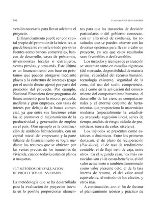 FUNDAMENTOS DE F C O ~ O M ~ A
versión necesaria para llevar adelante el
proyecto.
El financiamiento puede ser con capi-
tal propio del pronlotor de la iniciativa, o
puede buscarse en parte o todo por otras
fuentes como bancos comerciales, ban-
cos de desarrollo, casas de préstainos,
inversionistas locales o extranjeros,
ventas previas, y otras más. Este último
es un financiamiento con base en prés-
tamos que pueden otorgarse mediante
plazos y la cobertura de intereses (pago
por el uso de dinero ajeno) por parte del
promotor del proyecto. Por ejemplo,
Nacional Financiera tiene programas de
financiamiento para la inicro, pequeña,
mediana y gran empresas, con tasas de
interés por debajo de la banca comer-
cial, ya que entre sus funciones están
las de promover el mejoramiento de la
productividad y generación de empleo
en el país. Otro ejemplo es la constiiic-
ción de unidades habitacionales. con un
capital inicial del en~presarioy la parte
faltante de financiamiento se logra ine-
diante los recursos que se obtienen por
las ventas previas de los ininuebles de
vivienda, cuando todavía están en planos
o maquetas.
I 0.7 MÉTODOS DE E V A L U A C I ~ N
DE PROYECTOS DE I N V E R S I ~ N
La inetodología que se ha desarrollado
para la evaluación de proyectos inten-
ta en lo posible proporcionar elemen-
tos para que las instancias de decisión
particulares o del gobierno conozcan,
coi1 un alto nivel de confianza, los re-
sultados que se pueden obtener con las
diversas opciones para llevar a cabo un
proyecto, ya sea que estos resultados
sean favorables o desfavorables.
Los métodos y técnicas de evaluación
se sustentan tanto en estudios rigurosos
(del mercado, disponibilidad de niateria
prima, capacidad del recurso humano,
tecnología existente, seguridad de la
zona, del uso del suelo, competencia,
etc.) como en la aplicación del conoci-
miento del comportainiento humano, el
desarrollo de las ciencias computacio-
nales y el enorme conjunto de herra-
mientas que proporciona la matemática
rnodenia (especialmente la estadísti-
ca avanzada: regresión lineal, series de
tiempo, análisis de riesgo, cálculo de pro-
nósticos, teoría de colas, etcétera).
Los métodos se presentan como es-
táticos o dináinicos. Entre los priineros
destacan, el de plazo de recuperación
(Pctjs-Brtck), el de tasa de rendimiento
contable, el de flujo neto de caja, entre
otros. En el segundo caso, los inas co-
nocidos son el de costo-beneficio, el del
valor actiial neto o también deiioininado
como valor presente neto, el de la tasa
interna de retorno, el del valor anual
equivalente, el método de los efectos, y
otros más.
A continuación, con el fin de ilustrar
el planteamiento teórico y práctico de
 
