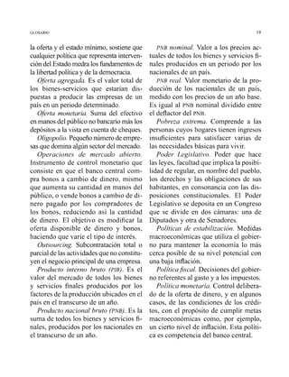 la oferta y el estado mínimo, sostiene que
cualquierpolítica que representa interven-
ción del Estado medra los fundamentos de
la libertad política y de la democracia.
Oferta agregada. Es el valor total de
los bienes-servicios que estarían dis-
puestas a producir las empresas de un
país en un periodo determinado.
Oferta monetaria. Suma del efectivo
en manos del público no bancariomás los
depósitosa la vista en cuenta de cheques.
Oligopolio.Pequeñonúmerode empre-
sas que domina algún sector del mercado.
Operaciones de mercado abierto.
Instrumento de control monetario que
consiste en que el banco central com-
pra bonos a cambio de dinero, mismo
que aumenta su cantidad en manos del
público, o vende bonos a cambio de di-
nero pagado por los compradores de
los bonos, reduciendo así la cantidad
de dinero. El objetivo es modificar la
oferta disponible de dinero y bonos,
haciendo que varíe el tipo de interés.
Outsourcing. Subcontratación total o
parcial de las actividadesque no constitu-
yen el negocio principal de una empresa.
Producto interno bruto (PIB). Es el
valor del mercado de todos los bienes
y servicios finales producidos por los
factores de la producción ubicados en el
país en el transcurso de un año.
Producto nacional bruto (PNB). Es la
suma de todos los bienes y servicios fi-
nales, producidos por los nacionales en
el transcurso de un año.
PNB nominal. Valor a los precios ac-
tuales de todos los bienes y servicios fi-
nales producidos en un periodo por los
nacionales de un país.
PNB real. Valor monetario de la pro-
ducción de los nacionales de un país,
medido con los precios de un año base.
Es igual al PNB nominal dividido entre
el deflactor del PNB.
Pobreza extrema. Comprende a las
personas cuyos hogares tienen ingresos
insuficientes para satisfacer varias de
las necesidades básicas para vivir.
Poder Legislativo. Poder que hace
las leyes, facultad que implica la posibi-
lidad de regular, en nombre del pueblo,
los derechos y las obligaciones de sus
habitantes, en consonancia con las dis-
posiciones constitucionales. El Poder
Legislativo se deposita en un Congreso
que se divide en dos cámaras: una de
Diputados y otra de Senadores.
Políticas de estabilización. Medidas
macroeconómicas que utiliza el gobier-
no para mantener la economía lo más
cerca posible de su nivel potencial con
una baja inflación.
Políticajiscal. Decisiones del gobier-
no referentes al gasto y a los impuestos.
Política monetaria. Control delibera-
do de la oferta de dinero, y en algunos
casos, de las condiciones de los crédi-
tos, con el propósito de cumplir metas
macroeconómicas como, por ejemplo,
un cierto nivel de inflación. Esta políti-
ca es competencia del banco central.
 