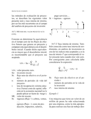 los métodos de evaluación de proyec-
tos, se describen los siguientes valor
presente neto y tasa interna de retorno,
por ser los más recurrentes en el campo
del análisis de proyectos de inversión:
pago servicios...
St = ingresos - egresos
10.7.1 MÉTODODEL VALOR PRESENTE NETO
(VPN).
Consiste en determinar la equivalencia
en el tiempo cero de los flujos de efec-
tivo futuros que genera un proyecto y
comparar esta equivalencia con el desem-
bolso inicial. Cuando dicha equivalen-
cia es mayor que el desembolso inicial,
es recomendable que el proyecto sea
aceptado.
VPN: valor presente neto.
So: inversión inicial.
St: flujo neto de efectivo en el perio-
do t.
n: número de periodos de vida del
proyecto.
i: tasa de recuperación i-ilínimaatrac-
tiva (Trenia) costo de capital, infla-
ción en la economía nacional (se le
puede aplicar un factor dc riesgo ).
SR: valor de rescate.
St: ingresos (flujo +): cobros, ventas,
egresos (flujo - ): costo de pro-
ducción, impuestos, salarios,
10.7.2 Tasa interna de retorno. Tam-
bién conocida como tasa interna de ren-
dimiento, en análisis de inversiones es
uno de los índices más aceptados y es la
tasa de interés i* que corresponde al va-
lor presente neto cuando éste vale cero.
Por consiguiente para calcularla debe
considerarse la expresión:
St: flujo neto de efectivo en el pe-
riodo t
n: número de periodos en la vida de
la inversión
i*: tasa interna de retorno
Una máquina que tiene un valor de un
millón de pesos ha sido seleccionada
por una empresa, como la más apropia-
da para realizar una fase de trabajo den-
 