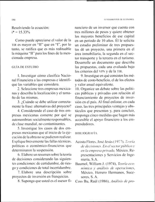 Resolviendo la ecuación:
i* = 15.33%
Como puede apreciarse el valor de la
TIR es mayor en "11" que en "1", por lo
tanto, se ratifica que es más redituable
la máquina "11" para los fines de la men-
cionada empresa.
l . Investigar cómo clasifica Nacio-
nal Financiera a las empresas e identifi-
que las variables que considera.
2. Seleccione tres empresas mexica-
nas y describa la localización y el tama-
ño de las mismas.
3. ¿Cuándo se debe utilizar correcta-
mente la frase: alternativas del proyecto?
4. Considerando el caso de tres em-
presas mexicanas comente por qué se
autonombran: socialmenteresponsables,
de clase iilundial, no contaminantes.
5. Investigue los casos de dos em-
presas n~exicanasque al inicio de la eje-
cución de la obra no se pudieron realizar.
Explique brevemente las fallas técnicas,
políticas o económico-financieras que
determinaron la suspensión.
6. Elabore un resumen sobre la teoría
de decisiones considerando las siguien-
tes condiciones: de certidumbre, de ries-
go y condiciones de total incertidumbre.
7. Elabore una descripción sobre
proyectos de inversión en franquicias.
8. Suponga que usted es el asesor fi-
nanciero de un inversor que cuenta con
tres millones de pesos y quiere obtener
los mayores beneficios de ese capital
en un periodo de 10 años. Él le solicita
un estudio preliminar de tres propues-
tas de un proyecto, una primera en el
área inmobiliaria, la segunda en el sec-
tor transporte y la tercera en el turismo.
Desarrolle un docunlento que describa
las propuestas, cada una evaluada bajo
los criterios del VPN y de la TIR.
9. Investigue en qué consisten los mé-
todos de costo-beneficio, el de los efectos
y valor anual equivalente.
10. Organice un debate sobre las políti-
cas públicas y privadas con relación al
financiamiento de proyectos de inver-
sión en el país. Al final enlistar, en cada
caso, las tres principales ventajas y obs-
táculos que presentan y, para concluir,
proponga cinco medidas que hagan más
accesible el apoyo financiero a los em-
prendedores.
Acosta Flores. José Jesús ( 1977). 7;~nl.ilr
u'cj ~/eci.siotle.s.EIIel sectol-pzihlico
eri la er?zpr.esupl-ii>cldu,México, Re-
presentaciones y Servicios de Inge-
niería, S.A.
Baumol, William J. (1974), Eol-íu eco-
nÓ1nic~1y u~iúlisisde opeí^uciones,
México, Herrero Hermanos, Suce-
sores, S. A.
Coss Bu, Raúl (1 986), Anúlisis de pro-
 