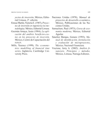 P R O Y ~ Cros ~t ih ~ R S I O  185
yectos u% invei-sión,México, Edito-
rial Limusa, 2". edición.
Erossa Martín,VictoriaE. (1987), Provec.-
tos de ini.>er*.siOr7en irlgeniel-ía (sume-
todología),México, Editorial Limusa.
Guzmán Amaya, Jesús (1984), La upli-
cación del aná1isi.c herzejicios-caos-
to.s en los pr-o~,ecto.sde iiii~er.sicín,
México, Centro de Capacitación del
FOYEP.
Mills, Tereiice (1999), T/IC~~c'or70117e-
trics rilodc~lliit~goj fir~uticiul tiriir
series, Inglaterra, Canlbridge Lrni-
versity Press.
Naciones Unidas ( 1978), Manz~alde
proyectos de desarrollo económico,
México, Publicaciones de las Na-
ciones Unidas.
Sainuelson, Paul (1 973), C ~ ~ r s ode eco-
M O Y M ~ U111ode1-na,México, Editorial
Aguilar.
Sánchez Barajas, Genaro (1993), Ma-
nz/nl de ideíitificuciór?,for"in~1/ac'i017
j' ei.~ulziuciónde i~zicroyro~~ectos,
México, Nacional Financiera.
Viscione, Jerry A. (2002), Análisis fi-
r~ai~cier-o.Priiicipios 1, métodos,
México, Limusa, Noriega Editores.
 