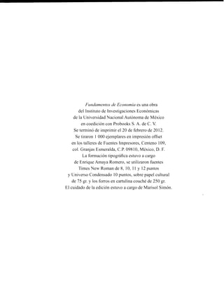 Fundamentos de Economía es una obra
del Instituto de Investigaciones Econóinicas
de la Universidad Nacional Autónoma de México
en coedición con Probooks S. A. de C. V.
Se terminó de imprimir el 20 de febrero de 2012.
Se tiraron 1 000 ejemplares en impresión offset
en los talleres de Fuentes Impresores, Centeno 109,
col. Granjas Esmeralda, C.P. 09810, México, D. F.
La formación tipográfica estuvo a cargo
de Enrique Amaya Romero, se utilizaron fuentes
Times New Roman de 8, 10, 11 y 12 puntos
y Universo Condensado 10 puntos, sobre papel cultural
de 75 gr. y los forros en cartulina couché de 250 gr.
El cuidado de la edición estuvo a cargo de Marisol Sirnón.
 