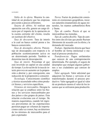 Tabla de la oferta. Muestra la can-
tidad de un producto que las empresas
proveerán a precios diferentes.
Tarjeta de débito. Al realizar una
operación con ella, genera un cargo di-
recto por el importe de la operación en
la cuenta corriente del cliente, resulta
un sustituto del efectivo.
Tasa de descuento. Tasa de interés
a la cual un banco central presta a los
bancos comerciales.
Tasa de desempleo abierta. Porcen-
taje de desocupados con respecto a la
población económicamente activa en
un determinado periodo. También se
denomina tasa de desocupación.
Tasa de interés. Porcentaje al que
está invertido un capital en una unidad
de tiempo. La elevación de la tasa de in-
terés provoca un aumento en la propen-
sión a ahorrar y, por consiguiente, una
reducción de la propensión a consumir.
Tecnología. Conocimiento científico
y técnico acumulado sobre cómo produ-
cir bienes y servicios específicos.
Términos de intercambio. Designa la
relación que se establece entre los bie-
nes y los servicios intercambiados por
dos países o dos grupos de países. Esta
relación evoluciona con el tiempo. De
manera esquemática, cuando los ingre-
sos provenientes de las exportaciones
permiten pagar un volumen de iimporta-
ciones cada vez menor, hay un deterioro
de los términos de intercambio para el
país exportador.
Tierra. Factor de producción consis-
tente en extensiones geográficas, recur-
sos naturales (manantiales de aguas mi-
nerales, los mantos carboníferos) flora
y fauna.
Tipo de cambio. Precio al que se
intercambian las monedas.
Tipode cambio,flexible. Tipo de cam-
bio entre dos divisas que puede fluctuar
libremente de acuerdo con la oferta y la
demanda del mercado.
Trabajo. Aportación directa que hace
el hombre de forma intelectual o ma-
nual al proceso productivo.
Transferencias. Pagos unilaterales
que carecen de una contraprestación
determinada. Por ejemplo, el seguro de
desempleo que otorgan algunos gobier-
nos a sus ciudadanos que carecen de
empleo.
Valor agregado. Valor adicional que
adquieren los bienes y servicios al ser
transformados durante el proceso pro-
ductivo.Valor agregado es igual al valor
de un producto menos el valor de los in-
sumos que se utilizaron para producirlo.
 