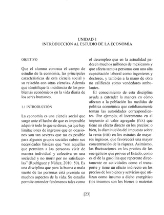 UNIDAD 1
INTRODUCCI~NAL ESTUDIO DE LA ECONOMIA
OBJETIVO
Que el alumno conozca el campo de
estudio de la economía, las principales
características de esta ciencia social y
su relación con otras ciencias. Además
que identifique la incidencia de los pro-
blemas económicos en la vida diaria de
los seres humanos.
La economía es una ciencia social que
surge ante el hecho de que es imposible
adquirir todo lo que se desea, ya que hay
limitaciones de ingresos que en ocasio-
nes son tan severas que no es posible
para algunos grupos sociales cubrir sus
necesidades básicas que "son aquellas
que permiten a las personas vivir de
manera individual y colectiva en una
sociedad y no morir por no satisfacer-
las" (Rodríguez y Núñez, 2010: 50). Es
una disciplina que para la buena o mala
suerte de las personas está presente en
muchos aspectos de la vida. Su estudio
permite entender fenómenos tales como
el desempleo que en la actualidad pa-
decen muchos millones de mexicanos y
que afecta tanto a personas con una alta
capacitación laboral como ingenieros y
doctores, y también a la mano de obra
no calificada como vendedores ambu-
lantes.
El conocimiento de esta disciplina
ayuda a entender la manera en cómo
afectan a la población las medidas de
política económica que cotidianamente
toman las autoridades correspondien-
tes. Por ejemplo, el incremento en el
impuesto al valor agregado (IVA) que
tiene un efecto directo en los precios; o
bien, la disminución del impuesto sobre
la renta (ISR) en los estratos de mayo-
res ingresos, que favorecerá una mayor
concentración de la riqueza. Asimismo,
las fluctuaciones en los precios de los
energéticos que provee el Estado, como
es el de la gasolina que repercute direc-
tamente en actividades como el trans-
porte y tiene un efecto indirecto en los
precios de los bienes y servicios que uti-
lizan como insumo a dicho energético
(los insumos son los bienes o materias
 