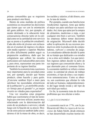 24 FUNDAMENTOS DE ECOYOMIA
primas consumibles que se requieren
para producir otro bien).
Dentro de estas medidas de política
económica se encuentran las decisiones
que tienen que ver con la orientación
del gasto público. Así, por ejemplo, el
monto destinado a la educación tiene
consecuencias directas tanto en la cali-
dad como en la cantidad de este servicio
que se presta a la población estudiantil.
Cada año miles dejóvenes son rechaza-
dos en el examen de ingreso a la educa-
ción media superior y superior. Muchos
de ellos difícilmente podrán seguir su
preparación académica, dado que las
colegiaturas que cobran las escuelas
particulares son inalcanzables para unos
y, para otros, representan una parte im-
portante de su ingreso familiar.
También la economía trata cuestiones
muy importantes para la sociedad como
son, por ejemplo, decidir qué bienes
producir, cómo hacerlo y para quién.
¿Conviene sembrar frijol o maíz para
satisfacer las necesidades alimenticias
de la población? o ;es preferible produ-
cir forraje para el ganado? o ¿es mejor
invertir en viñedos para exportarlos?
Una vez resueltas estas preguntas
habrá que cuestionarse el tipo de tecno-
logía que conviene utilizar; asunto muy
relacionado con la determinación del
costo de un producto o servicio y desde
luego con la fijación de su precio. Den-
tro de estos precios también debe consi-
derarse el de la mano de obra, es decir,
los sueldos y salarios; el del dinero, esto
es, la tasa de interés.
Por ejemplo, cuando una familia tiene
insuficientes ingresos, tiene que darles
el mejor uso para satisfacer sus necesi-
dades.Así, tiene que optarpor la compra
de alimentos, medicinas o ropa, o por
cualquier otro bien o servicio. También
las empresas deben tomar decisiones
de asigiiación: Microsoft debe decidir
sobre la aplicación de sus recursos pro-
ductivos entre la producción de compu-
tadora~,sofhvare y consolas de juego.
Los estudiantes deberán decidir la parte
de su tiempo que dedicarán a su estudio
y no a otras actividades. Los que perci-
ben ingresos deben decidir la parte de
sus ingresos que consumirán ahora y la
que ahorrarán para el consumo futuro.
La economía también se refiere a temas
como: la cantidad de plazas de trabajo
existentes, el tipo de éstas y sus i-espec-
tivas remuneraciones. Como se obser-
va, son cuestiones que afectan la vida
de todo ser humano, independientemen-
te del lugar donde resida y del tipo de
actividad que realice.
En fin, la economía trata de diversos
problemas que nos afectan a todos.
La economía nació en 1776, con la pu-
blicación del libro La riqueza de las na-
ciones de Adam Smith, desde entonces
se han desarrollado inuchas teorías úti-
 