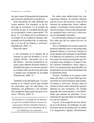 les; pero sigue la búsqueda de respuestas
para muchos problemas económicos.
Esta disciplina ha sido definida por
varios autores. Por ejemplo, se ha di-
cho que la economía "es el estudio de
la forma en que la sociedad decide qué
se va a producir, cómo y para quién". Es
decir, "[ ...] el objeto de la economía es
el estudio de la conducta humana rela-
cionada con la producción, el intercam-
bio y el uso de los bienes y servicios"
(Dornbusch, 2005: 1).
Para otro autor
[...]la economía es el estudio de la
manera en que los hombres y la so-
ciedad utilizan haciendo uso o no
del dinero recursos productivos es-
casos, para obtener distintos bienes y
distribuirlos para su consumo presen-
te o futuro entre las diversas personas
y gmpos que componen la sociedad
(Samuelson, 2006: 5).
También se ha afirmado que "La eco-
nomía es la ciencia social que estudia
las elecciones que los individuos, las
empresas, los gobiernos y las socieda-
des completas hacen para encarar la es-
casez" (Parkin, 2004: 2).
Econornia es el estudio de la manera
en que la sociedad utiliza recursos es-
casos para obtener distintos bienes J>
distribuirlos entre los nziernbros de la
sociedad para szi constrnlo.
En todas estas definiciones hay tres
cuestiones básicas. En primer término
está la escasez de recursos; o sea, de los
factores de producción: tierra, trabajo,
capital y tecnología. Estos recursos son
escasos porque se necesitan para produ-
cir cualquier bien o servicio y sólo exis-
ten en cantidades limitadas.
Es conveniente subrayar lo que signi-
fica cada uno de los cuatrofactores de
producción:
Tierra.También se le conoce como los
recursos naturales que se necesitan para
producir bienes y10 servicios. Incluye al
suelo (donde está asentado el sembradío
o la fábrica o el comercio), a los minera-
les (como las reservas minerales que sir-
ven para crear energía) y al agua (o sea,
los recursos hidráulicos como: lagos y
ríos). La remuneración que perciben los
propietarios de este factor de producción
se denomina renta.
Trabajo. También se le conoce como
mano de obra y es la actividad que de-
sarrollan los seres humanos para produ-
cir bienes y servicios. Incluye tanto el
esfuerzo físico como mental de quienes
laboran en una economía. Su calidad
depende del conocimiento y las habili-
dades que posean las personas. La re-
muneración que perciben los trabajado-
res son los salarios.
Capital. Una acepción de este ténni-
no es el de dinero; sin embargo, el capi-
tal como factor de producción se refiere
a la maquinaria, equipo, herramientas,
 