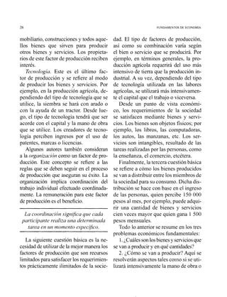 26 FUNDAMENTOS DE ECONOMIA
mobiliario, construcciones y todos aque-
llos bienes que sirven para producir
otros bienes y servicios. Los propieta-
rios de este factor de producción reciben
interés.
Tecnología. Este es el último fac-
tor de producción y se refiere al modo
de producir los bienes y servicios. Por
ejemplo, en la producción agrícola, de-
pendiendo del tipo de tecnología que se
utilice, la siembra se hará con arado o
con la ayuda de un tractor. Desde lue-
go, el tipo de tecnología tendrá que ser
acorde con el capital y la mano de obra
que se utilice. Los creadores de tecno-
logía perciben ingresos por el uso de
patentes, marcas o licencias.
Algunos autores también consideran
a la organizacióncomo un factor de pro-
ducción. Este concepto se refiere a las
reglas que se deben seguir en el proceso
de producción que aseguran su éxito. La
organización implica coordinación del
trabajo individual efectuado coordinada-
mente. La remuneración para este factor
de producción es el beneficio.
La coordinación signijica que cada
participante realiza una determinada
tarea en un momento espec$co.
La siguiente cuestión básica es la ne-
cesidad de utilizar de la mejor manera los
factores de producción que son recursos
limitadospara satisfacerlos requerimien-
tos prácticamente ilimitados de la socie-
dad. El tipo de factores de producción,
así como su combinación varía según
el bien o servicio que se producirá. Por
ejemplo, en términos generales, la pro-
ducción agrícola requerirá del uso más
intensivo de tierra que la producción in-
dustrial. A su vez, dependiendo del tipo
de tecnología utilizada en las labores
agrícolas, se utilizará más intensivamen-
te el capital que el trabajo o viceversa.
Desde un punto de vista económi-
co, los requerimientos de la sociedad
se satisfacen mediante bienes y servi-
cios. Los bienes son objetos físicos; por
ejemplo, los libros, las computadoras,
los autos, las manzanas, etc. Los ser-
vicios son intangibles, resultado de las
tareas realizadas por las personas, como
la enseñanza, el comercio, etcétera.
Finalmente, la tercera cuestión básica
se refiere a cómo los bienes producidos
se van a distribuir entre los miembros de
la sociedad para su consumo. Dicha dis-
tribución se hace con base en el ingreso
de las personas, quien percibe 150 000
pesos al mes, por ejemplo, puede adqui-
rir una cantidad de bienes y servicios
cien veces mayor que quien gana 1 500
pesos mensuales.
Todo lo anterior se resume en los tres
problemas económicos fundamentales:
1.¿Cuálessonlosbienesy serviciosque
se van a producir y en qué cantidades?
2. ¿Cómo se van a producir? Aquí se
resolverán aspectos tales coino si se uti-
lizará intensivamente la mano de obra o
 