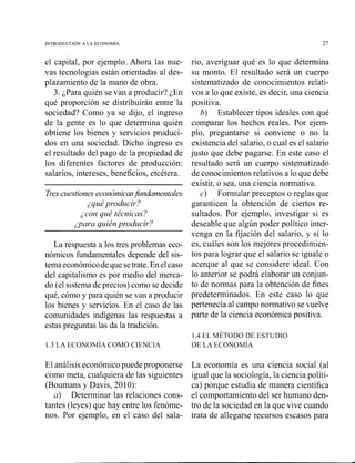 el capital, por ejemplo. Ahora las nue-
vas tecnologías están orientadas al des-
plazamiento de la mano de obra.
3. ¿Para quién se van a producir? ¿En
qué proporción se distribuirán entre la
sociedad? Como ya se dijo, el ingreso
de la gente es lo que determina quién
obtiene los bienes y servicios produci-
dos en una sociedad. Dicho ingreso es
el resultado del pago de la propiedad de
los diferentes factores de producción:
salarios, intereses, beneficios, etcétera.
Tres cuestiones eeconómicas~firndamentales
¿quéyrou'zrecir;~
decon qz/¿ técnicas?
ipara quién pr-odz4civ:l
La respuesta a los tres problemas eco-
nómicos fundamentales depende del sis-
tema económicodeque setrate. En elcaso
del capitalismo es por medio del merca-
do (el sistema de precios) como se decide
qué, cómo y para quién se van a producir
los bienes y servicios. En el caso de las
comunidades indígenas las respuestas a
estas preguntas las da la tradición.
rio, averiguar qué es lo que determina
su monto. El resultado será un cuerpo
sistematizado de conocimientos relati-
vos a lo que existe, es decir, una ciencia
positiva.
b) Establecer tipos ideales con qué
comparar los hechos reales. Por ejem-
plo, preguntarse si conviene o no la
existencia del salario, o cual es el salario
justo que debe pagarse. En este caso el
resultado será un cuerpo sistematizado
de conocimientos relativos a lo que debe
existir, o sea, una ciencia normativa.
c) Formular preceptos o reglas que
garanticen la obtención de ciertos re-
sultados. Por ejemplo, investigar si es
deseable que algún poder político inter-
venga en la fijación del salario, y si lo
es, cuáles son los mejores procediinien-
tos para lograr que el salario se iguale o
acerque al que se considere ideal. Con
lo anterior se podrá elaborar un conjun-
to de normas para la obtención de fines
predeterminados. En este caso lo que
pertenecía al campo normativo se vuelve
parte de la ciencia económica positiva.
El análisis económicopuede proponerse La economía es una ciencia social (al
como meta, cualquiera de las siguientes igual que la sociología, la ciencia políti-
(Boumans y Davis, 20 10): ca) porque estudia de manera científica
a) Determinar las relaciones cons- el comportamiento del ser humano den-
tantes (leyes) que hay entre los fenóme- tro de la sociedad en la que vive cuando
nos. Por ejemplo, en el caso del sala- trata de allegarse recursos escasos para
 
