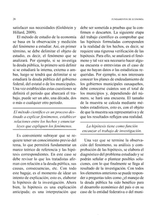 satisfacer sus necesidades (Goldstein y
Hillard, 2009).
El método de estudio de la economía
se basa en la observación y medición
del fenómeno a estudiar. Así, en primer
término, se debe delimitar el objeto de
estudio, es decir, el fenómeno que se
analizará. Por ejemplo, si se investiga
la deuda pública, lo primero será definir
si se estudiará la interna, externa o am-
bas, luego se tendrá que delimitar si se
estudiará la deuda pública del gobierno
federal, del estatal o de los municipales.
Una vez establecidas estas cuestiones se
definirá el periodo que abarcará el tra-
bajo, puede ser un año, una década, dos
o más o cualquier otro periodo.
El método caieiltífico es Z ~ Iproceso des-
tinado a explicarfencímenos, establecer
~.elacionese17ti.elos hechos j* enzrilciar
lejses qtre eicyliquen los,fenómenos.
Es conveniente subrayar que se re-
quiere tener un conocimiento previo del
tema, lo que perniitirá fundamentar un
marco teórico de referencia y las hipó-
tesis correspondientes. En este caso se
debe revisar lo que los tratadistas afir-
~nancon relación a la deuda pública, sus
causas, consecuencias, etc. Con todo
este bagaje, es el momento de idear un
intento de explicación; esto es, elaborar
la hipótesis de la investigación. Ahora
bien, la hipótesis es una explicación
anticipada; es una interpretación que
debe ser sometida a pruebas que la con-
firmen o descarten. La siguiente etapa
del trabajo científico es comprobar que
las hipótesis formuladas corresponden
a la realidad de los liechos, es decir, se
requiere una rigurosa verificación de las
l~ipótesis.Para ello, se analizará el fenó-
meno y tal vez sea necesario hacer algu-
na encuesta o entrevistas en el caso de
que no l~ayaiidatos o las estadísticas re-
queridas. Por ejemplo, si nos interesara
conocer los planes de endeudamiento de
los gobiernos municipales oaxaqueños,
debe conocerse cuántos son el total de
los municipios y, dependiendo del nú-
mero, se hará una encuesta. El tamaño
de la muestra se calcula mediante mé-
todos estadísticos, esto es, con el objeto
de que la muestra sea representativa y de
que los resultados reflejen una realidad.
La hipótesis tiene como.fiiilción
encauzar el trabajo de ini~estigac~iórz.
Una vez que se tennine la observa-
ción del fenómeno, su análisis y com-
probación de las hipótesis, se elabora el
diagnóstico del problema estudiado y se
podrán señalar o plantear posibles solu-
ciones, con lo que finalmente se llega al
resultado de la investigación. Con todos
los elementos anteriores se puede respon-
der a preguntas tales como ;el manejo de
la deuda pública ha sido benéfico para
el desarrollo económico del país o en su
caso de la entidad federativa o del muni-
 