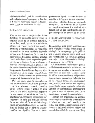 cipio de estudio?, ¿cuál ha sido el efecto
del endeudamiento?, ¿quiénes se han be-
neficiado?, ¿conviene seguir endeudán-
dose?, ;qué otras alternativas hay?
Cabe aclarar que la comprobación de las
hipótesis no es posible hacerla como en
algunos casos de las ciencias naturales,
en un laboratorio y con las condiciones
ideales que requeriría la investigación.
Debido a la complejidadde las relaciones
económicas,políticasy socialesno puede
esperarse en la investigación económica
la precisión de algunas ciencias exactas
como en la física donde se puede experi-
mentar, en la biología donde se observa y
también se comprueba, en el plano social
las cosas son más complicadas. Por esto,
los procesos de estudio son largos y ade-
más difícilesy no siempre comprobables.
Lo que al finalde cuentas ha hecho que el
progreso de la economía sea lento.
Por otra parte, dada la interrelación
entre los diferentes fenómenos que ocu-
rren en un sistema económico, resulta
difícil separar causa y efecto en esta
ciencia. Un hecho económico depende
de muchas causas simultáneas. Por ello,
al estudiar un fenómeno económico por
lo general se tiene que analizar sólo un
factor (se aisla el factor de interés) y
mantener constantes a todos los demás.
Esto se indica con el término ceteris
paribus que significa "las otras cosas
permanecen igual"; de esta manera, se
estudia la influencia de un solo factor
aislado de todos los demás en un mundo
imaginario. El problema se da cuando
se trata de comprobar los resultados en
la realidad, ya que en este ámbito es im-
posible separar los efectos de un factor.
1.S LA RELACIÓN ENTRE LA ECONOMIA
Y OTRAS DISCIPLINAS
La economía está interrelacionada con
otras ciencias sociales como son la so-
ciología, la antropología y la política;
con ciencias exactas como matemáti-
cas y estadística.Así como con ciencias
naturales, tal es el caso de la biología
(Boumans y Davis, 2010).
Un instrumento fundamental para el
análisis económico es la estadística. Por
ejemplo, para estudiar el desarrollo eco-
nómico en un país, es necesario conocer
las cifras correspondientes del producto
interno bruto, desempleo, inflación, tasa
de crecimiento de la población, índice de
marginación, distribución del ingreso y
otros. Desde luego, las teorías elaboradas
deberán ser comprobadas empíricamen-
te, para lo cual se requiere tanto de las
estadísticas como de las matemáticas.
También son importantes las ciencias
naturalespara comprender ciertos hechos
económicos, como es el caso de la bio-
logía, que aporta elementos para incre-
mentar la productividad del campo, me-
jorando la calidad del terreno, semillas y
 