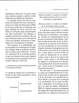 FUNDAMENTOS DE ECONOM~A
fertilizantes, entre otros. Así pues, todas
estas ciencias ayudan a explicar ciertos
fenómenos de naturaleza económica.
Un ejemplo clásico de cómo se rela-
ciona la economía con otras ciencias so-
ciales es el citado por Samuelson (2006:
6). El autor indica que en India hay una
gran cantidad de vacas, que bien po-
drían ser utilizadas para complementar
una dieta insuficiente. Sin embargo, al
estudiar el desarrollo económico de este
país tendrá que tenerse en cuenta que las
vacas son sagradas, hecho que es expli-
cado por la sociología de la religión.
Otro ejemplo es el ambulantaje que
no ha podido ser erradicado de las gran-
des ciudades dado el problema socioló-
gico y político que acarrearía, "la esen-
cia conceptual de la economía política
es que la economía tiene tanto impacto
en la política como la política en la eco-
nomía" (Wiesner, 2010: 28).
1.6DIFERENCIA ENTRE MICROECONOMÍA
Y MACROECONOM~A
El campo de estudio de la economía se
divide en dos ramas principales: micro
y macroeconomía.
microeconomía
Economía
macroeconomía
Microeconomia: se enfoca al estudio
del comportamiento de los sectores
económicos individuales.
Macroeconomia: se enfoca al estudio
de la economia como un todo.
A la primera corresponde el estudio
de las elecciones entre recursos escasos,
hechas por los individuos y las empre-
sas. Estudia el comportamiento de los
sectores económicos individuales.Tam-
bién estudia temas tales como la deter-
minación de los precios de los bienes y
servicios producidos en una economía.
Algunos ejen~plosde preguntas que tra-
ta de resolver esta rama de la economía
son: ¿cómo afecta el uso de robots en
el costo de fabricación de los autos?,
¿cómo evitar el alza en los precios del
maíz?, ¿cómo afecta a los fabricantes
de zapatos la eliminación de aranceles
a la importación de este tipo de mercan-
cía?, ¿cómo evitar el monopolio en las
telecomunicaciones?
Por otro lado "[...]la macroeconorr~ía
se ocupa del comportaniiento de la eco-
nomía como un todo: de las expansiones
y de las recesiones, de la producción to-
tal de bienes y servicios de la economía
y su crecimiento, de las tasas de infla-
ción y desempleo, de la balanza de pa-
gos y los tipos de cambio" (Dornbusch,
2005: 4).Algunos ejemplos de preguntas
del ámbito de la macroeconomía son: ¿el
incremento de impuestos favorecerá la
 