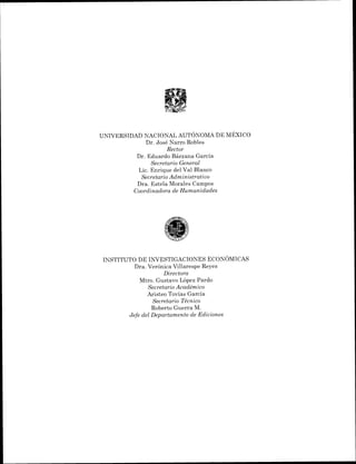 UNIVERSIDAD NACIONAL AUT~NOMADE MÉXICO
Dr. José Narro Robles
Rector
Dr. Eduardo Bárzana García
Secretario Gen'eral
Lic. Enrique del Val Blanco
Secretario Administrativo
Dra. Estela Morales Campos
Coordinadora de Humanidades
INSTITUTO DE I ~ ~ E S T I G A C I O N E SECON~MICAS
Dra. Verónica Villarespe Reyes
Directora
Mtro. Gustavo López Pardo
Secretario Académico
Aristeo Tovías García
Secretario Técnico
Roberto Guerra M.
Jefe del Departamento de Ediciones
 