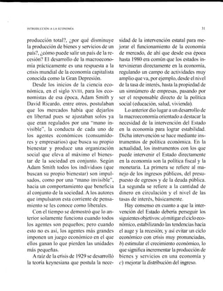 producción total?, ¿por qué disminuye
la producción de bienes y serviciosde un
país?, ¿cómo puede salir un país de la re-
cesión? El desarrollo de la macroecono-
mía prácticamente es una respuesta a la
crisis mundial de la economía capitalista
conocida como la Gran Depresión.
Desde los inicios de la ciencia eco-
nómica, en el siglo xvrrl, para los eco-
nomistas de esa época, Adam Smith y
David Ricardo, entre otros. postulaban
que los mercados había que dejarlos
en libertad pues se ajustaban solos ya
que eran regulados por una "mano in-
visible", la conducta de cada uno de
los agentes económicos (consumido-
res y empresarios) que busca su propio
bienestar y produce una organización
social que eleva al máximo el bienes-
tar de la sociedad en conjunto. Según
Adam Smith todos los individiios (que
buscan su propio bienestar) son impul-
sados, como por una "mano invisible",
hacia un comportamiento que beneficia
al conjunto de la sociedad.A los autores
que impulsaron esta corriente de pensa-
miento se les conoce como liberales.
Con el tiempo se demostró que lo an-
terior solamente funciona cuando todos
los agentes son pequeños; pero cuando
esto no es así, los agentes más grandes
imponen un juego económico en el que
ellos ganan lo que pierden las unidades
más pequeñas.
A raíz de la crisis de 1929se desarrolló
la teoría keynesiana que postula la nece-
sidad de la intervención estatal para me-
jorar el funcionamiento de la economía
de mercado, de ahí que desde esa época
hasta 1980 era común que los estados in-
tervinieran directamente en la economía,
regulando un campo de actividades muy
amplioqueva, por ejemplo,desde el nivel
de la tasa de interés,hasta la propiedad de
un sinnúmero de empresas, pasando por
ser el responsable directo de la política
social (educación,salud,vivienda).
Lo anterior dio lugar a un desarrollode
la macroeconomíaorientado a destacar la
necesidad de la intervención del Estado
en la economía para lograr estabilidad.
Dicha intervención se hace mediante iiis-
trumentos de política económica. En la
actualidad, los instrumentos con los que
puede intervenir el Estado directamente
en la economía son la política fiscal y la
monetaria. La primera se refiere al ma-
nejo de los ingresos públicos, del presu-
puesto de egresos y de la deuda pública.
La segunda se refiere a la cantidad de
dinero en circulación y el nivel de las
tasas de interés, básicamente.
Hay consenso en cuanto a que la inter-
vención del Estado debería perseguir los
siguientesobjetivos:a)mitigarelcicloeco-
nómico, estabilizandolas tendenciashacia
el auge y la recesión; y así evitar un ciclo
económico con crisis muy pronunciadas,
b) estimular el crecimiento económico, lo
que significaincrementarla producciónde
bienes y servicios en una economía y
c) mejorar la distribucióndel ingreso.
 