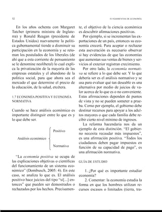 En los años ochenta con Margaret
Tatcher (primera ministra de Inglate-
rra) y Ronald Reagan (presidente de
Estados Unidos) nuevamente la políti-
ca gubernamental tiende a disminuir su
participación en la economía y se reto-
man los postulados de los liberales (de
ahí que a esta corriente de pensaniiento
se le denomine neoliberal) lo cual expli-
ca la privatizaciór, de la mayoría de las
empresas estatales y el abandono de la
política social, para que ahora sea el
mercado el que determine el precio de
la educación, de la salud, etcétera.
1.7 ECONOMIA POSITIYA Y ECONOMIA
NORMATIVA
Cuando se hace análisis económico es
iniportante distinguir entre lo que es y
lo que debe ser.
Análisis ecoilómico
i
"La economíu positii,a se ocupa de
las explicaciones objetivas o científicas
del f~~iicionainientode un sistema eco-
nómico" (Dornbusch, 2005: 4). En este
caso, se analiza lo que es. El análisis
positi~~ohace juicios del tipo "si[ ...] en-
tonces" que pueden ser denlostrados o
rechazados por los hechos. Precisamen-
te, el objeti1.0 de la ciencia econón~ica
es descubrir afirmaciones positik as.
Por ejemplo, si se increlnentan las ex-
portaciones de un país, entonces su eco-
noinía crecerá. Para aceptar o rechazar
esta aselreración es necesario obsenar
si hay evidencias de que las economías
que aumentan sus ventas de bienes y ser-
~iciosal exterior registran crecimiento.
Por otro lado, la ecoriornía nor.r?iutl-
tla se refiere a lo que debe ser. Y lo que
debería ser es el análisis normativo y se
usa para ekaluar qué tan deseable es una
alternati~apor medio de juicios de va-
lor acerca de lo que es o no con~7eiiiente.
Estas afirmaciones dependen de puntos
de a ista y no se pueden someter a prue-
ba. Como por ejemplo, el gobienio debe
destinar recursos para apoyar a los adu!-
tos mayores o que cada familia debe re-
cibir cierto nirel mínimo de ingresos.
La reforma hacendaria nos da un
ejemplo de esta distinción. "El gobier-
no necesita recaudar más in~puestos",
es una afirmación positilra. "Todos los
ciudadanos deben pagar iinpuestos en
función de su capacidad de pago", es
una afirmación noi-matila.
1. ;Por qué es importante estudiar
economía?
2. Comentar: la economía estudia la
forma en que los lionibres utilizan re-
cursos escasos o limitados (tierra, tra-
 