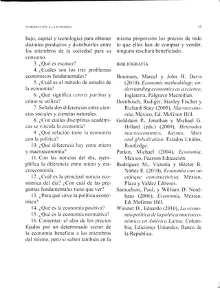bajo, capital y tecnología) para obtener
distintos productos y distribuirlos entre
los miembros de la sociedad para su
consumo.
3. ¿Qué es escasez?
4. ;Cuáles son los tres problemas
económicos fundamentales'?
5. cuál es el método de estudio de
la economía?
6. ;Qué significa cete~isya~*ibzrsy
cómo se utiliza?
7. Sefiala dos diferencias entre cien-
cias sociales y ciencias ilaturales.
8. ;Con cuáles disciplinas académi-
cas se vincula la economía?
9. ¿Qué relación tiene la economía
con la política?
10. ;Qué diferencia hay entre micro
y macroeconomia?
11. Con las noticias del día, ejem-
plifica la diferencia entre micro y ina-
croeconomía.
12. ;,Cuál es la principal noticia eco-
nómica del día? ;Con cuál de las pre-
guntas fundamentales tiene que ver?
13. ;,Para qué sirve la política econó-
mica?
14. ;,Qué es la economía positiva'?
15. ;,Qué es la economía normativa'?
16. Comentar: el alza de los precios
fijados por un determinado sector de
la economía beneficia a los miembros
del misino. pero si suben también en la
misma proporción los precios de todo
lo que ellos han de comprar y vender,
ninguno resultará beneficiado.
Boumans, Marcel y John B. Davis
(201O), Economic methodology, m -
del-~taiidingecononzics as a science,
Inglaterra, Palgrave Macmillan.
Dornbusch, Rudiger, Stanley Fischer y
Richard Statz (2005), Macr*oecono-
111ia,México, Ed. McGraw Hill.
Goldstein P., Jonathan y Michael G.
Hillard (eds.) (2009), Heter*odo.'í
i~zac~~.oec~ono~iii~~~,Kqwes, Maíz-
criid globcrlizatioii, Estados Unidos,
Routiedge.
Parkiii, Michael (2004), Ecor~oriiía,
México, Pearson Educación.
Rodríguez M., Victoria y Héctor R.
Níiñez E. (201O), Ecor~omíacon un
enfoque constructivista, México,
Plaza y Valdez Editores.
Samuelson, Paul, y William D. Nord-
haus (2006), Ecoiiomía, México.
Ed. McGraw Hill.
Wiesner D., Eduardo (20 1O), La econo-
rniapolitica de lapolítica niacr-oeco-
íiómica en A1né1-icaLatina, Colom-
bia, Ediciones Uniandes, Banco de
la República.
 