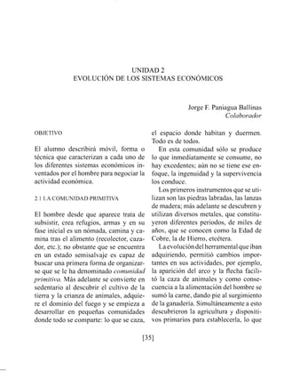 UNIDAD 2
EVOLUCI~NDE LOS SISTEMAS ECON~MICOS
Jorge F. Paniagua Ballinas
Colabovadov
OBJETIVO
El alumno describirá móvil, forma o
técnica que caracterizan a cada uno de
los diferentes sistemas económicos in-
ventados por el hombre para negociar la
actividad económica.
2.1 LA COMUNIDAD PRIMITIVA
El hombre desde que aparece trata de
subsistir, crea refugios, armas y en su
fase inicial es un nómada, camina y ca-
mina tras el alimento (recolector, caza-
dor, etc.); no obstante que se encuentra
en un estado semisalvaje es capaz de
buscar una primera forma de organizar-
se que se le ha denominado comunidad
primitiva. Más adelante se convierte en
sedentario al descubrir el cultivo de la
tierra y la crianza de animales, adquie-
re el dominio del fuego y se empieza a
desarrollar en pequeñas comunidades
donde todo se comparte: lo que se caza,
el espacio donde habitan y duermen.
Todo es de todos.
En esta comunidad sólo se produce
lo que inmediatamente se consume, no
hay excedentes; aún no se tiene ese en-
foque, la ingenuidad y la supervivencia
los conduce.
Los primeros ii~strumentosque se uti-
lizan son las piedras labradas, las lanzas
de madera; más adelante se descubren y
utilizan diversos metales, que constitu-
yeron diferentes periodos, de miles de
años, que se conocen como la Edad de
Cobre, la de Hierro, etcétera.
Laevolucióndelherramental queiban
adquiriendo, permitió cambios impor-
tantes en sus actividades, por ejemplo,
la aparición del arco y la flecha facili-
tó la caza de animales y como conse-
cuencia a la alimentación del hombre se
sumó la carne, dando pie al surgimiento
de la ganadería. Simultáneamente a esto
descubrieron la agricultura y- dispositi-
vos primarios para establecerla, lo que
 