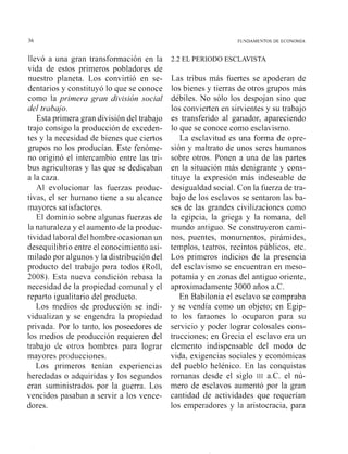 36 FUNDAMENTOS DE ECONOM~A
llevó a una gran transformación en la
vida de estos primeros pobladores de
nuestro planeta. Los convirtió en se-
dentarios y constituyó lo que se conoce
como la primera gran división social
del trabajo.
Esta primera gran división del trabajo
trajo consigo la producción de exceden-
tes y la necesidad de bienes que ciertos
grupos no los producían. Este fenóme-
no originó el intercambio entre las tri-
bus agricultoras y las que se dedicaban
a la caza.
Al evolucionar las fuerzas produc-
tivas, el ser humano tiene a su alcance
mayores satisfactores.
El dominio sobre algunas fuerzas de
la naturaleza y el aumento de la produc-
tividad laboral del hombre ocasionanun
desequilibrio entre el conocimiento asi-
milado por algunos y la distribución del
producto del trabajo para todos (Roll,
2008). Esta nueva condición rebasa la
necesidad de la propiedad comunal y el
reparto igualitario del producto.
Los n~ediosde producción se indi-
vidualizan y se engendra la propiedad
privada. Por lo tanto, los poseedores de
los i~iediosde producción requieren del
trabajo de otros hombres para lograr
mayores producciones.
Los primeros tenían experiencias
heredadas o adquiridas y los segundos
eran suministrados por la guerra. Los
vencidos pasaban a servir a los vence-
dores.
2.2 EL PERIODO ESCLAVISTA
Las tribus más fuertes se apoderan de
los bienes y tierras de otros grupos más
débiles. No sólo los despojan sino que
los convierten en sirvientes y su trabajo
es transferido al ganador, apareciendo
lo que se conoce como esclavismo.
La esclavitud es una forma de opre-
sión y maltrato de unos seres l~umanos
sobre otros. Ponen a una de las partes
en la situación más denigrante y cons-
tituye la expresión más indeseable de
desigualdad social. Con la fuerza de tra-
bajo de los esclavos se sentaron las ba-
ses de las grandes civilizaciones como
la egipcia, la griega y la romana, del
mundo antiguo. Se construyeron cami-
nos, puentes, monumentos, pirámides,
templos, teatros, recintos públicos, etc.
Los primeros indicios de la presencia
del esclavismo se encuentran en meso-
potamia y en zonas del antiguo oriente,
aproximadamente 3000 años a.c.
En Babilonia el esclavo se compraba
y se vendía como un objeto; en Egip-
to los faraones lo ocuparon para su
servicio y poder lograr colosales cons-
trucciones; en Grecia el esclavo era un
elemento indispensable del modo de
vida, exigencias sociales y económicas
del pueblo helénico. En las conquistas
romanas desde el siglo 111 a.c. el nú-
mero de esclavos aumentó por la gran
cantidad de actividades que requerían
los emperadores y la aristocracia, para
 