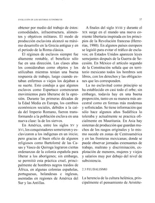 obtener por medio del trabajo de éstos:
comodidades, iiifraestructura, alimen-
tos y objetivos militares. El modo de
producción esclavista alcanzó su máxi-
mo desarrollo en la Grecia antigua y en
el periodo de la Roma clásica.
El régimen de esclavos siempre fue
altamente rentable, el beneficio sólo
fue en una dirección. Las clases altas
los consideraban como objetos y los
utilizaban mientras tenían una buena
respuesta de trabajo, luego cuando es-
taban enfermos o viejos los dejaban a
su suerte. Esto condujo a que algunos
esclavos como Espartaco comenzaran
movimientos para liberarse de la opre-
sión. Durante las primeras décadas de
la Edad Media en Europa, los cambios
económicos sociales, debidos a la caí-
da del Imperio Romano, fueron trans-
formando a la población esclava en una
nueva clase: la de los siervos.
En América, entre los siglos xv y
XVI,los conquistadores sometieron y es-
clavizaron a los indígenas en un inicio;
pero gracias al buen oficio de algunos
religiosos como Bartolomé de las Ca-
sas y Vasco de Quiroga lograron ciertas
ordenanzas de la colonia española para
liberar a los aborígenes; sin embargo,
se permitió esta práctica cruel, princi-
palmente de hombres negros traídos de
África, en algunas colonias españolas,
portuguesas, holandesas e inglesas,
asentadas en regiones de América del
Sur y las Antillas.
A finales del siglo XVIII y durante el
XIX surge en el mundo una nueva co-
rriente libertaria inspirada en los princi-
pios de la Revolución francesa (Herre-
rías, 1980). En algunos países europeos
se legisló para evitar el tráfico de escla-
vos; en Estados Unidos aparecen leyes
semejantes después de la Guerra de Se-
cesión. En México el artículo segundo
de la Constitución señala que en terri-
torio mexicano todos los hombres son
libres, con los derechos y las obligacio-
nes que les corresponden.
La no esclavitud como principio se
ha establecido en casi todo el orbe; sin
embargo, todavía hay en una buena
proporción, tanto en su manera más an-
cestral como en formas más modernas
y sofisticadas. Se tiene información que
sólo hace algunos años Sudáfrica lo
toleraba y actualmente se practica ofi-
cialmente en Mauritailia. En Asia hay
sistemas de producción que guardan mu-
chos de los rasgos originales y lo mis-
mo sucede en zonas de Centroamérica
y en las fronteras mexicanas; donde se
puede observar jornadas extenuantes de
trabajo, maltrato y discriminación, ex-
plotación de menores, mujeres y viejos
y salarios muy por debajo del nivel de
subsistencia.
2.3 FEUDALISMO
La herencia de la cultura helénica, priil-
cipalmente el pensamiento de Aristóte-
 