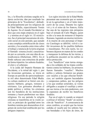les, y la filosofía cristiana surgida en la
época esclavista, dan por resultado los
principios de la "Escolástica", defendi-
da principalmente por los religiosos de
la Edad Media, especialmente Tomás
de Aquino. En el mundo Occidental se
dice que esta etapa empieza en el siglo
v y termina en el siglo XV.El misticis-
mo, fue el principal mecanismo de rela-
ción social en este periodo, que aunado
a una compleja estratificación de clases
sociales y los acuerdos entre éstas sobre
el trabajo y tenencia de la tierra originan
el llamado: sistema.feuda1; caracteriza-
do por su cerrazón, con una idea de au-
tosuficiencia (Huberman, 2001). En el
fondo subyace una estructura de poder
de forma tripartita: los señores feudales,
el clero y el soberano.
A la caída del Imperio Romano de
Occidente, a la mitad del siglo V, por
las invasiones germanas, se inicia en
Europa un periodo de aproximadamen-
te mil años denominado Edad Media.
La cultura medieval se formó con ele-
mentos bárbaros, griegos, romanos y
cristianos. Los germanos absorben el
poder político y militar, los cristianos
son los herederos de las instituciones
romanas y hacen predominar sus ideas
religiosas. En ese periodo la religión
cristiana se transforma en la visión so-
cial; su principio de igualdad entre los
hombres termina por desmembrar el ré-
gimen de esclavitud establecido por los
antiguos imperios.
Los siglos iniciales de la Edad Media
presentan una economía que se susten-
tó en la agricultura y en el lento trans-
currir de las cosas. Durante los siglos
VIII y IX el reino de los francos, Galia
fue una de las regiones más prósperas
bajo el reinado de Carlo Magno, quien
se dio a la tarea de restaurar el Imperio
Romano, logrando un enorme territorio.
A la muerte de este personaje el Impe-
rio Carolingio se debilitó, volvió a su-
frir invasiones de los pueblos bárbaros
y musulmanes. Por esta razón, los so-
beranos dejaron en manos de los condes
y marqueses la defensa de las tierras; y
la población encontró en los nobles su
única protección.
LOS"beneficios" eran tierras otorga-
das a los soldados de las tropas comba-
tientes contra los bárbaros, los primeros
fueron llamados "vasallos". Muchos
nobles y señores formaron sus grupos
con vasallos a los que ofrecían benefi-
cios; así también algunos hacendados
y campesinos pobres, por los peligros
a los que estaban sometidos, se vieron
obligados a aceptar el vasallaje y entre-
gar sus tierras a los más poderosos, con
la esperanza de recibir los beneficios
feudales.
Fue en el siglo xi cuando se empezó
a utilizar el término "feudo" en sustitu-
ción de "beneficio". A consecuencia de
estos cambios, se aceptó que las tierras
cedidas al vasallo por los señores fue-
ran heredadas a los hijos de éstos, de
 