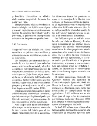 y Pontificia Universidad de México
dado su doble auspicio del Reino de Es-
paña y del Papa.
El mercantilismo inicia su decadencia a
finales del siglo XVII debido a que elpro-
greso del capitalismo encuentra nuevas
formas de aumentar la productividad y,
por ende, la producción, incorporando
máquinas en los procesos productivos.
Surge en Francia en el sigla XVIII como
reacción a las prácticas mercantilistas y
etimológicamente significa: elpoder de
la naturaleza.
Los fisiócratas que afirmaban la exis-
tencia de una ley natural para todas las
cosas, abarcando la sociedad y el orden
económico,fueron férreos defensores de
una política económica de laissezfaire,
1ai.ssezpasser (dejar hacer, dejar pasar),
de la mayor abstención del Estado en la
economía, del libre intercambio que los
llevaría, según ellos, a una sociedad más
próspera y de mejor nivel de vida para
toda la población (Herrerías, 1980).
Esta preocupación nunca estuvo en los
administradores económicos anteriores,
queúnicamenteprivilegiaban elpoder po-
lítico del soberalloy en otras ocasiones de
los comercianteso grupos industriales.
Ante la oposición de las tesis mercan-
tilistas que sostenían que era necesaria
la intervención del Estado para el co-
rrecto funcionamiento de la economía,
los fisiócratas fueron los pioneros en
creer en las ventajas de la libertad eco-
nómica. La buena economía no requie-
re de reglamentaciones o imposiciones
arbitrarias del Estado, sillo más bien, le
es indispensable la libertad de acción de
los individuos y dejar el curso de las co-
sas a un orden natural espontáneo.
Los fisiócratas para su análisis, enca-
bezado por el doctor Quesnay, dividie-
ron a la sociedad en tres grandes clases,
siguiendo un criterio eminentemente
económico: La clasepropietaria, donde
colocaban a los terratenientes incluyen-
do al rey y al clero; la clase prodtlctiva
formada por los agricultores, y la cla-
se estéril que identificaba a incipientes
industriales, artesanos y comerciantes.
Los agricultores crean la verdadera ri-
queza, los industriales y comerciantes
sólo le dan forma y lugar a lo creado por
la naturaleza.
El cuadro económico, planteado por
Quesnay, muestra una economía de
Francia de aquella época de 5 000 mi-
llones de francos, de los cuáles 2 000
millones se destii~aronpara cubrir las
necesidades de sobrevivencia de los
agricultores: 2 000 millones más se uti-
lizan para el pago a los terratenientes
por rentas de las tierras y los otros 1000
para obtener bienes no agrícolas que re-
quiere el campo para producir.
De los 2 000 millones que obtienen los
terratenientes, la mitad los encauzan a la
adquisición de productos agrícolas para
 