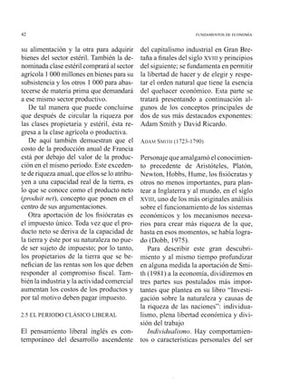 su alimentación y la otra para adquirir
bienes del sector estéril. También la de-
nominada clase estéril comprará al sector
agrícola 1000 millones en bienes para su
subsistencia y los otros 1 000 para abas-
tecerse de materia prima que demandará
a ese mismo sector productivo.
De tal manera que puede concluirse
que después de circular la riqueza por
las clases propietaria y estéril, ésta re-
gresa a la clase agrícola o productiva.
De aquí también demuestran que el
costo de la producción anual de Francia
está por debajo del valor de la produc-
ción en el mismo periodo. Este exceden-
te de riqueza anual, que ellos se lo atribu-
yen a una capacidad real de la tierra, es
lo que se conoce como el producto neto
(p'vdzrit net). concepto que ponen en el
centro de sus argumentaciones.
Otra aportación de los fisiócratas es
el impuesto único. Toda vez que el pro-
ducto neto se deriva de la capacidad de
la tierra y éste por su naturaleza no pue-
de ser sujeto de impuesto; por lo tanto.
los propietarios de la tierra que se be-
nefician de las rentas son los que deben
responder al compromiso fiscal. Tam-
bién la industria y la actividad co~nercial
aumentan los costos de los productos y
por tal moti o deben pagar impuesto.
El pensamiento liberal inglés es con-
temporáneo del desarsollo ascendente
del capitalismo industrial en Gran Bre-
taña a finales del siglo XVIII y principios
del siguiente; se fundamenta en permitir
la libertad de hacer y de elegir y respe-
tar el orden natural que tiene la esencia
del quehacer económico. Esta paste se
tratará presentando a continuación al-
gunos de los conceptos principales de
dos de sus más destacados exponentes:
Adam Smith y David Ricardo.
Personaje que amalgamó el conocimien-
to precedente de Aristóteles, Platón,
Newton, Hobbs, Hume, los fisiócratas y
otros no menos importantes, para plan-
tear a Inglaterra y al mundo. en el siglo
XVIII. uno de los más originales análisis
sobre el funcionamiento de los sistemas
económicos y los mecanismos necesa-
rios para crear más riqueza de la que.
hasta en esos nlonlentos, se había logra-
do (Dobb, 1975).
Para describir este gran descubri-
miento y al mismo tiempo profundizar
en alguna medida la aportación de Smi-
th (1981) a la economía, dividiremos en
tres partes sus postulados más inipor-
tantes que plantea en su libro "Investi-
gación sobre la naturaleza y causas de
la riqueza de las naciones": individua-
lismo, plena libertad económica y di i-
sión del trabajo
Ii~dividzralismo.Hay comportamien-
tos o características personales del ser
 