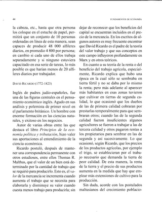 la cabeza, etc., hasta que otra persona
los coloque en el estuche de papel, per-
mitirá que un conjunto de 10 personas
ordenadas en línea de esta manera, sean
capaces de producir 48 000 alfileres
diarios, en promedio 4 800 por persona;
en cambio si cada uno de ellos trabaja
separadamente y si ninguno estuviera
capacitado en esa serie de tareas, lo más
posible es que harían menos de 20 alfi-
leres diarios por trabajador.
Inglés de padres judío-españoles, fue
una de las figuras centrales en el pensa-
miento económico inglés. Agudo en sus
análisis y polemista de primer nivel en
el parlamento británico. Un hombre con
enosme formación en las ciencias natu-
rales, y exitoso en los negocios.
Autor de varias obras entre las que
destaca el libro P~.incipiosde lu eco-
nolníu política -. tribzltación, hizo valer
sus aportaciones al entendimiento de la
ciencia económica.
Ricardo postuló, después de mante-
ner una correspondencia permanente con
otros estudiosos, entre ellos Thomas R.
Malthus, que el valor de un bien está de-
terminado por la cantidad de trabajo que
se requirió para producirlo. Esto es, el va-
lor de la mercancía se incrementa cuando
aumenta el trabajo que se necesita para
elaborarla y disminuye su valor cuando
cuesta menos trabajo para producirla; sin
dejar de reconocer que los beneficios del
capital se encuentran incluidos en el pre-
cio de la mercancía. En los escritos de al-
gunos autores es muy frecuente encontrar
que David Ricardo es el padre de la teoría
del valor trabajo y que sus conceptos en
este campo influyeron profundamente en
Marx y en otros teóricos.
En cuanto a su teoría de la renta o del
beneficio del trabajo agrícola, especial-
mente, Ricardo explica que hubo una
época en la cual sólo se sembraba en
tierra fértil y no se daba por lo mismo
la renta; pero más adelante al aparecer
más habitantes en esas zonas tuvieron
que cultivar en tierras de segunda ca-
lidad, lo que ocasionó que los dueños
de las de primera calidad cobraran por
prestarlas temporalmente para que sem-
braran otros; cuando las de la segunda
calidad fueron insuficientes algunos
agricultores se fueron a trabajar a las de
tercera calidad y otros pagaron rentas a
los propietarios para seiribrar en las de
segunda y así sucesivanlente. Lo que
ocasionó, según Ricardo, que los precios
de los productos agrícolas, por ejemplo
el trigo, se establecieran por el traba-
jo necesario que demanda la tierra de
peor calidad. De esta manera, la renta
de la tierra y el precio de sus productos
aumenta en la medida que hay que em-
plear más extensiones de cultivo para la
producción.
Sin duda, acorde con los postulados
maltusianos del crecimiento poblacio-
 