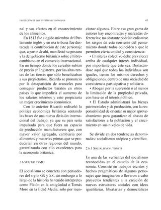 nal y sus efectos en el encarecimiento
de los alimentos.
En 1813fue elegido miembro del Par-
lamento inglés y en esa tribuna fue des-
tacada la contribución de este personaje
que, a partir de allí, manifestó su postura
y la del gobierno británico sobre el libre-
cambismo en el comercio internacional.
En un tiempo donde los cereales subían
de precio en Inglaterra, por las altas ren-
tas de las tierras que sólo beneficiaban
a sus propietarios, Ricardo se pronunció
por la desaparición de aranceles para
conseguir productos baratos en otros
países lo que impediría el aumento de
los salarios intesnos y esto propiciaría
un mejor crecimiento económico.
Con lo anterior Ricardo rediseñó la
política económica británica sentando
las bases de una nueva división interna-
cional del trabajo; ya que su país sería
impulsado para que fuera un espacio
de producción manufacturera que, con
mayor valor agregado, cambiaría por
alimentos y materias primas que se pro-
ducirían en otras regiones del mundo,
garantizando con ello excedentes para
la economía británica.
2.6 SOCIALISMO
El socialismo se concreta con pensado-
res del siglo xrx y xx, sin embargo a lo
largo de la historia ha tenido intérpretes
como Platón en la antigüedad o Tomás
Moro en la Edad Media, sólo por men-
cionar algunos. Entre esa gran gama de
autores hay encontradas y marcadas di-
ferencias; no obstante podrían enlistarse
los rasgos de esta corriente del pensa-
miento donde todos coinciden y que le
permiten cierta unidad y consistencia:
El interés colectivo debe prevalecer
arriba de cualquier interés individual,
por importante que éste sea. Destacán-
dose aquí que todos los individu~sson
iguales, tienen los mismos derechos y
obligaciones. dentro de una sociedad de
coexistencia participativa y solidaria.
Abogan por la supresión o al menos
la limitación de la propiedad privada,
con base en el interés público.
El Estado administrará los bienes
patrimoniales y de producción, con la res-
ponsabilidad de orientar su mejor aprove-
chamiento para garantizar el abasto de
satisfactores a la población y el creci-
miento en sus niveles de vida.
Se divide en dos tendencias denomi-
nadas: socialismos utópico y científico.
Es una de las vertientes del socialismo
reconocidas en el estudio de la eco-
nomía. Consiste en trabajos escritos y
hechos pragmáticos de algunos perso-
najes que imaginaron o llevaron a cabo
proyectos tendientes a la creación de
nuevas estructuras sociales con ideas
igualitarias, libertarias y democráticas
 