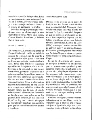 en toda la extensión de la palabra. Estos
personajes corresponden a diversas épo-
cas de la historia, por lo que cada traba-
jo o proyecto deja en claro el tiempo y
el espacio en que fueron realizados.
Entre los múltiples personajes consi-
derados como socialistas utópicos, des-
tacan: Platón, TomásMoro, Saint Simon,
Charles Fourier, Proudhom y Roberto
Owen, entre otros.
En su tratado La República plantea un
Estado ideal en el cual la sociedad al-
canzará la felicidad que de acuerdo a
su perspectiva sólo puede alcanzarse
en forma comunitaria y no individuali-
zada, donde debe prevalecer la justicia
que debe ser la suprema virtud social.
Secciona a la sociedad en tres clases:
trabajadores, guerreros, y los filósofos y
gobernantes (hombres sabios), no enten-
dida con10 una separación discriminato-
ria, sino más bien como una forma de di-
visión del trabajo, donde se obtendrá un
racional funcionamiento de este Estado
toda vez que cada individuo realizará la
función natural que le toca. El Estado
debe consentir el comercio e intervenir
en la educación, principalmente de los
jóvenes. Para concluir, en esta sociedad
hipotética hay un completo desapego
de lo material y más bien es promotora
para que !os ciudadanos cultiven el arte
y la cultura.
Destacó como político en la corte de
Enrique VIII,fue famoso por su sabidu-
ría e incorruptibilidad. No aceptó el di-
vorcio de Enrique vrIr y fue muerto por
órdenes de éste. Le tocó vivir la época
en que los nobles les arrebataron las tie-
rras a los campesinos ingleses que las
habían poseído por siglos, ante la indi-
ferencia del monarca. La obra de Moro
(1984): La utopía consiste en un diálo-
go entre el autor y un marino .llamado
Hythlodeo, quien regresaba de un viaje
con Américo Vespucio y tuvo la oportu-
nidad de conocer un lejano país llamado
Utopía.
Según la descripción del marino,
en este país el trabajo era obligatorio,
pero en sesiones no agotadoras y con
descanso intermedio. El gobierno es re-
presentativo, elegido por el pueblo. No
hay moneda, todo intercambio es por
medio del trueque y los nietales precio-
sos no tienen ningún valor. La familia
es la célula f~~ndamentalde la sociedad.
Hay tolerancia a todas las creencias y no
sereconoce ningunareligión comooficial.
No tienepropiedad privada, que es la cau-
sa de que pocos tengan mucho y muchos
posean poco o nada.
En forma inteligente, un tanto velada,
indirectamente en este libro, puede in-
terpretarse que al plantear una sociedad
más justa e igualitaria, deja una critica
muy dura contra el Estado inglés, el rey,
 