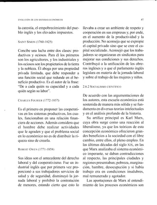 la carestía, el empobrecimiento del pue-
blo inglés y los elevados impuestos.
Concibe una lucha entre dos clases: pro-
ductivos y ociosos. Para él los primeros
son los agricultores, y los industriales y
los ociosos son los propietarios de la tierra
y la nobleza. Él aboga por una propiedad
privada limitada, que debe responder a
una función social que redunde en el be-
neficio productivo. Es el autor de la fiase:
"De a cada quién su capacidad y a cada
quién según su labor".
r Es el primero en proponer las cooperati-
vas en los sistemas productivos, los cua-
les, funcionaban en una relación finan-
ciera de acciones.Además considera que
el hombre debe realizar actividades
que le agraden y que el problema social
en lo económico no es de distribuir la ri-
queza sino de crearla.
Sus ideas son el antecedente del derecho
laboral y del cooperativismo. Fue un in-
dustrial inglés que por primera vez pro-
porcionó a sus trabajadores servicios de
salud y de seguridad, disminuyó la jor-
nada laboral y prohibió la contratación
de menores, estando cierto que esto lo
llevaba a crear uii ambiente de respeto y
cooperación en sus empresas y, por ende,
en el aumento de la productividad y la
producción. No aconseja que se expropie
el capital privado sino que se cree el ca-
pital socializado.Aconsejó que los traba-
jadores se organizaran en sindicatospara
mejorar sus condiciones y sus derechos.
Contribuyó a la unificación de los obre-
ros ingleses y a que el parlamento inglés
legislara en materia de lajornada laboral
y sobre el trabajo de las mujeres y niños.
De acuerdo con las argumentaciones de
los autores, esta escuela económica está
sostenida de manera más sólida y se fun-
damenta en diversas teorías intelectuales
y en el análisis profundo de la historia.
Su artífice principal es Karl Marx,
cuya obra surge como una reacción al
liberalismo, ya que los teóricos de esta
concepción económica ofrecieron gran-
des beneficios a la sociedad con el libre
cambio, entre ellos, el pleno empleo. En
las últimas décadas del siglo XIX, en las
que Mam analizaba el sistema económi-
co imperante, se daban contradicciones
al respecto, las principales ciudades y
regiones presentaban; pobreza, margina-
ción, hambre, desocupzción y si había
trabajo era en condiciones insalubres,
mal remunerado y agotador.
Las aportaciones de Marx al entendi-
miento de los procesos económicos son
 