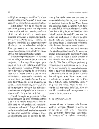 n~últiplesen una gran cantidad de obras,
encabezadas por El capital, a manera de
ejemplo se comentarán algunas de ellas:
El por qué del valor de las cosas ha sido
uno de los puntos que más han inquietado
a losestudiososde laeconomía, para Marx
el tiempo de trabajo necesario para
producir un bien es la expresión cuantita-
tiva del valor. Por lo tanto, el valor de un
producto tenninado está determinado por
el número de horas-hombre trabajadas.
Esta equivalencia es lo que permite saber
por qué cambiar un conjunto de bienes por
otros o por cierta cantidad de dinero.
El valor que puede crear el ser humano
con su trabajo es mayor que el costo, en
conjunto, de los ingredientes para pro-
ducir un bien y del salario que devenga
por elaborarlo (Niquitin, 1980). Por lo
tanto, hay iin excedente de valor que se
crea por la fuerza laboral y que no le es
remunerada, sino todo lo contrario, que
es apropiada por los dueños de los me-
dios de producción; a este excedente de
valor Marx le denorr,inaplzrsvalía, y que
al multiplicarlo por todos los trabajado-
res de una unidad productora, permite la
acumulacióil de grandes capitales.
Con el concepto de plusvalía explica
la supeditación de unos hombres a otros,
y en el nivel macro de los países más dé-
biles ante los inás poderosos. Su razona-
iniento es en el sentido de que el fenóme-
no de acuinulación de capital desaparece
en casi todos los estratos sociales, dejan-
do únicamente dos: los dueños de capi-
tales y los asalariados; dos sectores de
la sociedad antagónicos y que conviven
en continua tensión, lo que Mam llama
una continua lucha de clases. Con base
en postulados intelectuales (de Ricardo,
Feuerbach, Hegel) por medio de su mul-
ticitado materialismo dialéctico, propone
la tesis de un Estado sin clases sociales,
donde cada uno trabajará de acuerdo a
sus capacidades y tendrá una remunera-
ción de acuerdo con sus necesidades.
Complicado resulta en unos cuantos
párrafos la amplia extensión de ideas que
abarcó el pensamiento iliarxista (Melgar,
1981). Pero sin lugar a dudas desarrolló
una escuela que Iia sido esencial en la
obra de filósofos, sociólogos. políticos y
ecoiioinistas: la origiilalidad de su inéto-
do de in estigación ha sido detei-ininantc
para el desarrollo de las ciencias sociales.
Asiinisino, en las seis pririieras déca-
das del siglo xx se dieron importantes
revoluciones de corte marxista en Clii-
na, la URSS, India, Norcorea, Cuba, y
en países africanos. Algunos han sos-
tenido sus principios iniciales, otros se
han ido transformando a esquemas cer-
canos a los de mercado.
2.7 EL MARGINALISMO
Los estudiosos de la econoinía: Jevons,
Walras, Menger, Marsall y otros, en
el periodo de 1870 a 1914, foriliaroil
una corriente económica denomina-
da "neoclásica" o también reconocida
 