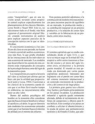 ~'oLL<.I¿)u D t LOS SlSTthlAS E-<.o¿)~II(.os
como L'marginali~ta";que en una re-
visión actual, tuvieron como propósi-
to central explicar específicamente los
planteamientos de los clásicos liberales,
coino Smith y Stuart Mill. Esto es, no
adicionaron nada en el fondo, más bien
siguieron el pensamiento original libe-
ral, creando instrumentos de análisis
para explicar aspectos parciales de la
concepción teórica con la que se iden-
tificaban.
El crecimiento económico o los con-
flictos de clase en este periodo, no f~~eron
el interés central del análisis económico;
sino más bien, lo que giraba alrededor
de las intei.accionesde los individuos en
una economía de mercado. Los inodelos
que desarrollaron los autores de esta co-
rriente están iinpregnados de conceptos
de la psicología humana como del rigor de
la matemática pura.
Los marginalistas en cuanto a la teoría
del valor se inclinan por afirmar que un
bien vale por la utilidad que proporcio-
na (Castro y Lessa, 1984). Cuestionan a
los clásicos de la economía cuando di-
cen que si un bien llevó mucho tiempo
en elaborarse, no necesariamente debe
tener un alto valor.
Dentro del análisis psicológico del
hombre en la economía ellos consideran
que éstebusca elmayor beneficioy rehuye
al sacrificio y al dolor; lo que en términos
más modernos los economistas entienden
como que el ser humano busca el máximo
de utilidad con el mínimo de esfuerzo.
Esta postura permitió adentrarse a la
construccióndemodelos microeconómi-
cos para encontrar precios de equilibrio
en un mercado, la producción media y
su contribución marginal en un proceso
productivo, o la relación de costos fijos
y variables en la fabricación de un pro-
ducto, entre otros muchos.
El sistema capitalista que se estaba con-
solidando, desde el siglo XVIII, y que
tuvo su mayor auge en la mitad del XIX,
empezó a sufrir serios trastornos a fina-
les del mismo y al inicio del siglo xx;
entre crisis, revoluciones y la primera
guerra mundial. El mundo en este pe-
riodo era dominado por varios países
capitalistas poderosos lidereados por
Inglaterra con el patrón oro como base
del sistema monetario internacional y
un sostenido crecimiento de la produc-
ción y del comercio de largo plazo.
La primera gran guerra tuvo efectos
muy fuertes y profundos principalmente
en los países invadidos. La producción
industrial y agrícola quedó seriamente
afectada, debido al reclutamiento de mi-
llones de campesinos y obreros para fi-
nes bélicos. Esto condujo a los países en
combate a solicitar el abastecimiento y
la ayuda de países que permanecieron
neutrales y de Estados Unidos, que ade-
 