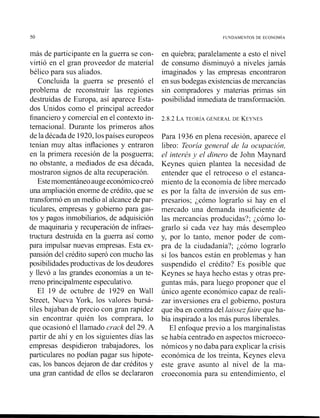 más de participante en la guerra se con-
virtió en el gran proveedor de material
bélico para sus aliados.
Concluida la guerra se presentó el
problema de reconstruir las regiones
destruidas de Europa, así aparece Esta-
dos Unidos como el principal acreedor
financiero y comercial en el contexto in-
ternacional. Durante los primeros años
de la década de 1920,lospaíses europeos
tenían muy altas inflaciones y entraron
en la primera recesión de la posguerra;
no obstante, a mediados de esa década,
mostraron signos de alta recuperación.
Estemomentáneoaugeeconón~icocreó
una ampliación enorme de crédito, que se
transformó en un medio al alcance de par-
ticulares, empresas y gobierno para gas-
tos y pagos inmobiliarios,de adquisición
de maquinaria y recuperación de infraes-
tructura destruida en la guerra así como
para impulsar nuevas empresas. Esta ex-
pansión del crédito superó con mucho las
posibilidades productivas de los deudores
y llevó a las grandes economías a un te-
rreno principalmente especulativo.
El 19 de octubre de 1929 en Wall
Street, Nueva York, los valores bursá-
tiles bajaban de precio con gran rapidez
sin encontrar quién los comprara, lo
que ocasionó el llamado crack del 29. A
partir de ahí y en los siguientes días las
empresas despidieron trabajadores, los
particulares no podían pagar sus hipote-
cas, los bancos dejaron de dar créditos y
una grcin cantidad de ellos se declararon
en quiebra; paralelamente a esto el nivel
de consumo disminuyó a niveles jamás
imaginados y las empresas encontraron
en sus bodegas existenciasde mercancías
sin compradores y materias primas sin
posibilidad inmediata de transformación.
2.8.2 LATEOR~AGENERAL DE KEYNES
Para 1936 en plena recesión, aparece el
libro: Teoría general de la oczipación,
el inteuésy el dinero de John Maynard
Keynes quien plantea la necesidad de
entender que el retroceso o el estanca-
miento de la economía de libre mercado
es por la falta de inversión de sus em-
presarios; ¿cómo lograrlo si hay en el
mercado una demanda insuficiente de
las mercancías producidas?; ¿cómo lo-
grarlo si cada vez hay más desempleo
y, por lo tanto, menor poder de com-
pra de la ciudadanía?; ¿cómo lograrlo
si los bancos están en problemas y han
suspendido el crédito? Es posible que
Keynes se haya hecho estas y otras pre-
guntas más, para luego proponer que el
único agente econón~icocapaz de reali-
zar inversiones era el gobierno, postura
que iba en contra del laissezfaiue que ha-
bía inspirado a los más puros liberales.
El enfoque previo a los marginalistas
se había centrado en aspectos microeco-
nómicos y no daba para explicar la crisis
económica de los treinta, Keynes eleva
este grave asunto al nivel de la ma-
croeconomía para su entendimiento, el
 