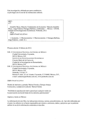 Esta investigación, arbitrada por pares académicos,
se privilegia con el aval de las instituciones editoras.
Astudillo Moya, Marcela. Fundamentos de Economia 1 Marcela Astudillo
Moya; Jorge Federico Paniagua Ballinas, colaborador. -- México: UNAM,
Instituto de Investigaciones Económicas: Probooks, 2012
192p.
I ISBN 978-607-02-2974-9
/ 1. Economia. 2. Microeconomía. 3. Macroeconomía. 1. Paniagua Ballinas,
Jorge Federico, colab. 11.t.
Primera edición 10 febrero de 2012.
D.R. O UNIVERSIDADNACIONALAUT~NOMADE MÉXICO
Ciudad Universitaria, Coyoacán,
04510, México, D.F.
INSTITUTO DE INVESTIGACIONES ECON~MICAS
Circuito Mario de la Cueva s/n,
Ciudad de la Investigación en Humanidades,
04510, México, D.F.
D.R. OUNIVERSIDAD NACIONALAUT~NOMADE MÉXICO
Ciudad Universitaria, Coyoacán,
04510, México, D.F.
Probooks, S.A de C.V.
Retorno 9, núm. 10, col. Avante, Coyoacan, C.P. 04460, México, D.F.,
e-niail: contacto@probooks.com.mx, www.probooks.com.mx
ISBN 978-607-02-2974-9
Diseño de interiores y portada: Marisol Simón y Enrique Amaya.
Corrección y cuidado de la edición: Marisol Simón.
"Prohibida la reproducción total o parcial por cualquier medio sin
la autorización escrita del titular de los derechos patrimoniales"
Impreso y hecho en México
La información de este libro, las indicaciones técnicas, normas, procedimientos, etc. han sido elaboradas por
el autor; los editores no se hacen responsables por errores u omisiones, daños y perjuicios que se pudieran
atribuir al uso de la información contenida en esta obra.
 