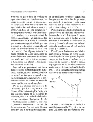 problema no es por falta de producción
o por carencia de recursos humanos ca-
paces, sino más bien es por una deman-
da insujciente de la población ante una
sobreproducción del sistema (Andjel,
1988). Con base en esta conclusión y
para superar la recesión formula una se-
rie de medidas en la competencia de la
política económica. Del análisis de las
contribuciones de Keynes a la ciencia
que nos ocupa es que descubrió que una
economía que funciona bien en el nivel
micro no necesariamente lo hace bien
en el macro. Para algunos autores "en
buena medida, la teoría keynesiana es
esencialmente un sistema de ecuaciones
por medio del cual se intenta capturar
el funcionamiento global de los merca-
dos" (Blanco, 1999: 17).
Para todos los pensadores anteriores
dado el sistema capitalista pujante, inclu-
yendo a Marx, el crecimiento económico
podría sufrir crisis, pero temporalmente,
luego serecuperaría. Keynes tuvo la con-
cepción de que: un sistema de mercado
puede equilibrarse con desempleo.
De los dos últimos apartados puede
concluirse que los marginalistas de-
fienden al liberalismo inglés. Sostienen
que la competencia en los sistemas de
mercado, junto con la elasticidad de los
precios, garantizan el pleno empleo de
todos los recursos existentes y trasladan
el problema económico a un modelo
de optimización. Por otro lado, Keynes
considera que el nivel de producción to-
tal de un sistema económico depende de
la capacidad de absorción del producto
por parte de la demanda y ésta puede
activarse con políticas económicas fis-
cales, monetarias y de inversión.
Para los clásicos, la desocupación era
consecuencia de un estado de desequili-
brio en el mercado de trabajo. Se alcan-
za la ocupación plena a medida que se
recupera el equilibrio. Es un asunto de
oferta y demanda, al aumentar o dismi-
nuir salarios, el sistema laboral iguala la
oferta y la demanda.
Para Keynes, la disminución del des-
empleo no se produce en forma tan au-
tomática; de un lado, porque hay des-
ocupación iiivoluntaria, incluso en una
situación de equilibrio, del otro, porque
hay rigideces en los salarios reales ante
variaciones en los nominales (Galbraith,
1983).En la siguiente gráfica se explica
lo anterior de manera más detallada:
W
Salario
wo
Aunque el mercado esté en un nivel de
equilibrio con sueldo WO y nivel de em-
pleo Lo; habrá una desocupación invo-
 